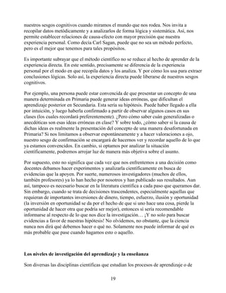 nuestros sesgos cognitivos cuando miramos el mundo que nos rodea. Nos invita a
recopilar datos metódicamente y a analizarlos de forma lógica y sistemática. Así, nos
permite establecer relaciones de causa-efecto con mayor precisión que nuestra
experiencia personal. Como decía Carl Sagan, puede que no sea un método perfecto,
pero es el mejor que tenemos para tales propósitos.
Es importante subrayar que el método científico no se reduce al hecho de aprender de la
experiencia directa. En este sentido, precisamente se diferencia de la experiencia
personal por el modo en que recopila datos y los analiza. Y por cómo los usa para extraer
conclusiones lógicas. Solo así, la experiencia directa puede liberarse de nuestros sesgos
cognitivos.
Por ejemplo, una persona puede estar convencida de que presentar un concepto de una
manera determinada en Primaria puede generar ideas erróneas, que dificultan el
aprendizaje posterior en Secundaria. Esta sería su hipótesis. Puede haber llegado a ella
por intuición, y luego haberla confirmado a partir de observar algunos casos en sus
clases (los cuales recordará preferentemente). ¿Pero cómo saber cuán generalizadas o
anecdóticas son esas ideas erróneas en clase? Y sobre todo, ¿cómo saber si la causa de
dichas ideas es realmente la presentación del concepto de una manera desafortunada en
Primaria? Si nos limitamos a observar espontáneamente y a hacer valoraciones a ojo,
nuestro sesgo de confirmación se encargará de hacernos ver y recordar aquello de lo que
ya estamos convencidos. En cambio, si optamos por analizar la situación
científicamente, podremos arrojar luz de manera más objetiva sobre el asunto.
Por supuesto, esto no significa que cada vez que nos enfrentemos a una decisión como
docentes debamos hacer experimentos y analizarla científicamente en busca de
evidencias que la apoyen. Por suerte, numerosos investigadores (muchos de ellos,
también profesores) ya lo han hecho por nosotros y han publicado sus resultados. Aun
así, tampoco es necesario buscar en la literatura científica a cada paso que queramos dar.
Sin embargo, cuando se trata de decisiones trascendentes, especialmente aquellas que
requieran de importantes inversiones de dinero, tiempo, esfuerzo, ilusión y oportunidad
(la inversión en oportunidad se da por el hecho de que si uno hace una cosa, pierde la
oportunidad de hacer otra que podría ser mejor), entonces sí sería recomendable
informarse al respecto de lo que nos dice la investigación… ¡Y no solo para buscar
evidencias a favor de nuestras hipótesis! No olvidemos, no obstante, que la ciencia
nunca nos dirá qué debemos hacer o qué no. Solamente nos puede informar de qué es
más probable que pase cuando hagamos esto o aquello.
Los niveles de investigación del aprendizaje y la enseñanza
Son diversas las disciplinas científicas que estudian los procesos de aprendizaje o de
19
 