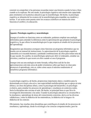 consistir en comprobar si las personas recuerdan mejor una historia cuando la leen o bien
cuando se la explican. De este modo, la psicología cognitiva está mucho más capacitada
para orientarnos en la práctica educativa que la neurobiología. De hecho, la psicología
cognitiva se alimenta de los avances de la neurobiología para respaldar sus modelos y
teorías. Y así actúa como puente entre los avances científicos en materia de cómo
funciona el cerebro y la educación.
Apunte: Psicología cognitiva y neurobiología
Aunque el cerebro no funciona como un ordenador, podemos emplear una analogía
informática para entender la diferencia entre la aproximación que propone la psicología
cognitiva y la que ofrece la neurobiología por lo que respecta al estudio de los procesos
del aprendizaje.
Imaginemos que deseamos averiguar cómo funciona un programa informático que no
cuenta con un manual de instrucciones. La aproximación de la psicología cognitiva
consistiría en ir tocando botones y probando combinaciones de ellos para tomar nota de
lo que sucede. En cambio, la neurobiología optaría por abrir el ordenador, estudiar sus
circuitos y analizar lo que ocurre en ellos cuando se usa el programa.
Aunque esta sea una analogía un tanto forzada, refleja bien cuál de las dos
aproximaciones está más cerca de poder orientarnos sobre qué hacer en clase para
promover el aprendizaje, esto es, sobre cómo sacar el máximo rendimiento al
metafórico programa informático.
La psicología cognitiva, de hecho, proporciona importantes datos y modelos para la
denominada psicología educativa, una especialidad multidisciplinar que se apoya en esta
última y en otras disciplinas afines, como la psicología del desarrollo y la psicología
evolutiva, para estudiar los procesos de aprendizaje y enseñanza en contextos reales.
Sería la disciplina más cercana al aula. De hecho, su principal baza es que lleva la
investigación directamente a las aulas. Cuando la psicología educativa se circunscribe a
la enseñanza y aprendizaje de áreas del conocimiento concretas, deriva en las diversas
«didácticas», como la didáctica de las matemáticas, la didáctica de la lengua o la
didáctica de las ciencias.
Obviamente, hay muchas otras disciplinas que contribuyen al estudio de los procesos de
enseñanza y aprendizaje, desde la sociología a las ciencias computacionales, pero he
21
 