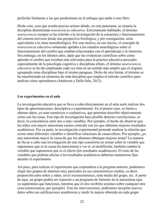 preferido limitarme a las que predominan en el enfoque que atañe a este libro.
Dicho esto, creo que resulta preciso aclarar dónde, en este panorama, se situaría la
disciplina denominada neurociencia educativa. Estrictamente hablando, el término
neurociencia siempre se ha referido a la investigación de la estructura y funcionamiento
del sistema nervioso desde una perspectiva fisiológica, y por consiguiente, sería
equivalente a la rama neurobiológica. Por este motivo, en sus inicios, el concepto de
neurociencia educativa solamente apelaba a los estudios neurológicos sobre el
funcionamiento del cerebro que estaban relacionados con el aprendizaje y la memoria.
Sin embargo, en los últimos años, dado que las evidencias científicas sobre cómo
aprende el cerebro que resultan más relevantes para la práctica educativa proceden
especialmente de la psicología cognitiva y disciplinas afines, el término neurociencia
educativa se ha ido empleando cada vez más en un sentido más amplio que el original,
agrupando estas disciplinas bajo el mismo paraguas. Dicho de otra forma, el término se
ha transformado en sinónimo de toda disciplina que emplea el método científico para
analizar cómo aprendemos (Anderson y Della Sala, 2012).
Los experimentos en el aula
La investigación educativa que se lleva a cabo directamente en el aula suele realizar dos
tipos de aproximaciones: descriptiva o experimental. En el primer caso, se limita a
obtener datos, ya sean numéricos o cualitativos, que permiten describir objetivamente
cómo son las cosas. Este tipo de investigación hace posible detectar correlaciones, es
decir, la coincidencia entre dos o más variables. Por ejemplo, el hecho de observar que
los niños con mayor autoestima suelen coincidir con los que obtienen mejores resultados
académicos. Por su parte, la investigación experimental pretende analizar la relación que
existe entre diferentes variables e identificar relaciones de causa-efecto. Por ejemplo, ¿es
una autoestima mayor la causa de que los alumnos obtengan mejores notas? La manera
de llevar a cabo una investigación de este tipo consistiría en actuar sobre la variable que
suponemos que es la causa (la autoestima) y ver si, al modificarla, también cambia la
variable que suponemos que es el efecto (los resultados académicos). El resto de las
variables que podrían afectar a los resultados académicos deberían mantenerse fijas
durante el experimento.
Así pues, para realizar el experimento que respondiera a la pregunta anterior, podríamos
elegir dos grupos de alumnos muy parecidos en sus características medias, es decir,
proporción entre niños y niñas, nivel socioeconómico, nota media del grupo, etc. A partir
de aquí, un grupo podría ser expuesto a un programa de fomento de la autoestima (que
ya supiéramos que funciona), mientras que el otro recibiría sesiones sobre cualquier otra
cosa (neurociencia, por ejemplo). Tras las intervenciones, podríamos recopilar nuevos
datos sobre sus calificaciones académicas y medir la mejora obtenida en cada grupo
22
 