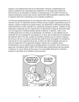respecto a sus calificaciones previas al experimento. Entonces compararíamos las
mejoras académicas de cada grupo para comprobar si la del grupo que recibió una
intervención en su autoestima es distinta a la del grupo que no la recibió. Si fuera así,
entonces podríamos concluir que nuestro experimento habría aportado evidencias sobre
el supuesto efecto de la autoestima en los resultados académicos.
Así funciona fundamentalmente la investigación sobre cómo aprenden las personas en el
contexto escolar. Es importante destacar el hecho de que cualquier experimento, para ser
riguroso, requiere siempre de un grupo control, que idealmente se diferenciará del grupo
experimental por no estar sometido a la variable que deseamos analizar. También es muy
importante comprender que los experimentos no demuestran ni dejan de demostrar nada.
Las investigaciones solamente pueden aportar evidencias: evidencias sobre si una
variable puede tener un efecto en el aprendizaje. No obstante, es muy habitual que los
resultados de una investigación sean negativos, es decir, que no aparezcan las evidencias
del supuesto efecto. Por ello, cuando los científicos decimos que no existen evidencias
de tal cosa o tal otra, no estamos diciendo que nadie lo haya investigado. En realidad, la
mayoría de las veces queremos decir que, en efecto, ha sido investigado, pero que en
estas investigaciones no ha aparecido ninguna evidencia de su supuesto efecto.
Evidentemente, eso no significa que no puedan aparecer en el futuro. Pero mientras no
aparezcan, no podemos darle crédito. Para afirmar algo científicamente hay que aportar
evidencias, no vale la falacia de decir que si no se ha podido demostrar lo contrario,
entonces es que debe ser así (falacia ad ignorantiam).
23
 
