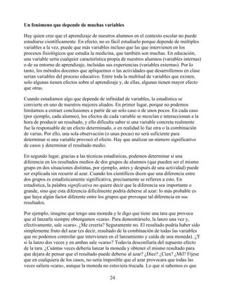 Un fenómeno que depende de muchas variables
Hay quien cree que el aprendizaje de nuestros alumnos en el contexto escolar no puede
estudiarse científicamente. En efecto, no es fácil estudiarlo porque depende de múltiples
variables a la vez, puede que más variables incluso que las que intervienen en los
procesos fisiológicos que estudia la medicina, que también son muchas. En educación,
una variable sería cualquier característica propia de nuestros alumnos (variables internas)
o de su entorno de aprendizaje, incluidas sus experiencias (variables externas). Por lo
tanto, los métodos docentes que apliquemos o las actividades que desarrollemos en clase
serían variables del proceso educativo. Entre toda la multitud de variables que existen,
solo algunas tienen efectos sobre el aprendizaje y, de ellas, algunas tienen mayor efecto
que otras.
Cuando estudiamos algo que depende de infinidad de variables, la estadística se
convierte en uno de nuestros mejores aliados. En primer lugar, porque no podemos
limitarnos a extraer conclusiones a partir de un solo caso o de unos pocos. En cada caso
(por ejemplo, cada alumno), los efectos de cada variable se mezclan e interaccionan a la
hora de producir un resultado, y ello dificulta saber si una variable concreta realmente
fue la responsable de un efecto determinado, o en realidad lo fue otra o la combinación
de varias. Por ello, una sola observación (o unas pocas) no será suficiente para
determinar si una variable provocó el efecto. Hay que analizar un número significativo
de casos y determinar el resultado medio.
En segundo lugar, gracias a las técnicas estadísticas, podemos determinar si una
diferencia en los resultados medios de dos grupos de alumnos (que pueden ser el mismo
grupo en dos situaciones distintas, por ejemplo, antes y después de una actividad) puede
ser explicada sin recurrir al azar. Cuando los científicos dicen que una diferencia entre
dos grupos es estadísticamente significativa, precisamente se refieren a esto. En
estadística, la palabra significativa no quiere decir que la diferencia sea importante o
grande, sino que esta diferencia difícilmente podría deberse al azar: lo más probable es
que haya algún factor diferente entre los grupos que provoque tal diferencia en sus
resultados.
Por ejemplo, imagine que tengo una moneda y le digo que tiene una tara que provoca
que al lanzarla siempre obtengamos «cara». Para demostrárselo, la lanzo una vez y,
efectivamente, sale «cara». ¿Me creería? Seguramente no. El resultado podría haber sido
simplemente fruto del azar (es decir, resultado de la combinación de todas las variables
que no podemos controlar que intervienen en el lanzamiento y caída de una moneda). ¿Y
si la lanzo dos veces y en ambas sale «cara»? Todavía desconfiaría del supuesto efecto
de la tara. ¿Cuántas veces debería lanzar la moneda y obtener el mismo resultado para
que dejara de pensar que el resultado puede deberse al azar? ¿Diez? ¿Cien? ¿Mil? Fíjese
que en cualquiera de los casos, no sería imposible que el azar provocara que todas las
veces saliera «cara», aunque la moneda no estuviera trucada. Lo que sí sabemos es que
24
 