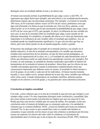 distinguir entre un resultado debido al azar y un efecto real.
Al lanzar una moneda normal, la probabilidad de que salga «cara» es del 50%. Si
esperamos que algún factor (por ejemplo, una tara) afecte a ese resultado positivamente,
deberíamos esperar que ese porcentaje aumentara. Por ejemplo, si al lanzar la moneda
100 veces, en 65 ocasiones saliera «cara» (el 65% de las veces), podríamos creer que
algo está afectando a la forma en que la moneda cae. Esto nos lleva, además, a otra
observación: no es lo mismo que la tara incremente la probabilidad de que salga «cara»
el 65% de las veces que el 95%, por ejemplo. Es decir, la influencia de una variable (en
este caso, la tara de la moneda) sobre un resultado (que salga «cara») puede ser de
diferente intensidad. En estadística, el tamaño del efecto es el valor que determina cuán
importante es la influencia de una variable sobre el resultado que medimos. Así, un
resultado puede ser estadísticamente significativo, lo que solo nos dice que hay un
efecto, pero este efecto puede ser de un tamaño pequeño, medio o grande.
Si hacemos una analogía entre el ejemplo de la moneda anterior y un estudio en el
ámbito educativo, la tara de la moneda correspondería a la variable que deseamos
estudiar (una característica de los alumnos, un tipo de intervención pedagógica, un
cambio en la organización de la clase, etc.), y el resultado de cada lanzamiento sería el
efecto que deseamos medir en cada alumno (un aprendizaje concreto, por ejemplo). Por
lo tanto, en esta analogía, la cantidad de alumnos analizados equivaldría al número de
lanzamientos de la moneda (el número de pruebas). Ahora bien, que los efectos de una
variable solo puedan apreciarse cuando la analizamos estadísticamente tiene una
consecuencia importante que debemos tener en cuenta: el resultado lo observaremos a
nivel de grupo, no en todos y cada uno de los individuos. Al lanzar nuestra moneda
trucada, a veces saldrá «cruz», porque además de la tara, hay otras variables que influyen
sobre cómo caerá. Cuando interpretamos un resultado científico, debemos pensar
siempre en los efectos a nivel de grupo, y no guiarnos por casos (alumnos) concretos.
Correlación no implica causalidad
Con todo, ¿cómo sabemos que es la tara de la moneda lo que provoca que siempre o casi
siempre salga «cara»? Es muy importante distinguir entre correlación y causalidad. Que
dos cosas suelan ocurrir juntas (correlación) no implica que una sea causa de la otra.
Puede que haya una tercera variable que sea causa de ambas. Por ejemplo, existe una
correlación entre el número de helados que se consumen cada mes y la cantidad de
crímenes que se cometen (Salkind, 2016). ¿Acaso los helados provocan esa tendencia
criminal? No, lo que ocurre es que cuando hace calor es cuando más helados se
consumen, lo que coincide con los meses en que más crímenes se producen por diversas
causas (en especial, los efectos del calor sobre la conducta y el incremento de
oportunidades para el crimen que se da en época de vacaciones) (Field, 1992; Anderson
26
 