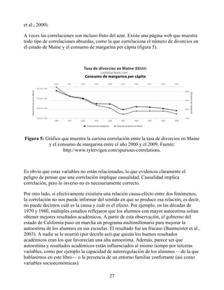 et al., 2000).
A veces las correlaciones son incluso fruto del azar. Existe una página web que muestra
todo tipo de correlaciones absurdas, como la que correlaciona el número de divorcios en
el estado de Maine y el consumo de margarina per cápita (figura 5).
Figura 5: Gráfico que muestra la curiosa correlación entre la tasa de divorcios en Maine
y el consumo de margarina entre el año 2000 y el 2009. Fuente:
http://www.tylervigen.com/spurious-correlations.
Es obvio que estas variables no están relacionadas, lo que evidencia claramente el
peligro de pensar que una correlación implique causalidad. Causalidad implica
correlación, pero lo inverso no es necesariamente correcto.
Por otro lado, si efectivamente existiera una relación causa-efecto entre dos fenómenos,
la correlación no nos puede informar del sentido en que se produce esa relación, es decir,
no puede decirnos cuál es la causa y cuál es el efecto. Por ejemplo, en las décadas de
1970 y 1980, múltiples estudios reflejaron que los alumnos con mayor autoestima solían
obtener mejores resultados académicos. A partir de esta observación, el gobierno del
estado de California puso en marcha un programa multimillonario para mejorar la
autoestima de los alumnos en sus escuelas. El resultado fue un fracaso (Baumeister et al.,
2003). A nadie se le ocurrió (por decirlo así) que quizás los buenos resultados
académicos eran los que favorecían una alta autoestima. Además, parece ser que
autoestima y resultados académicos están influenciados al mismo tiempo por terceras
variables, como por ejemplo la capacidad de autorregulación de los alumnos —de la que
hablaremos en este libro— o la presencia de un entorno familiar confortante (así como
variables socioeconómicas).
27
 