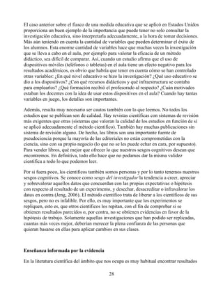El caso anterior sobre el fiasco de una medida educativa que se aplicó en Estados Unidos
proporciona un buen ejemplo de la importancia que puede tener no solo consultar la
investigación educativa, sino interpretarla adecuadamente, a la hora de tomar decisiones.
Más aún teniendo en cuenta la cantidad de variables que pueden determinar el éxito de
los alumnos. Esta enorme cantidad de variables hace que muchas veces la investigación
que se lleva a cabo en el aula, por ejemplo para valorar la eficacia de un método
didáctico, sea difícil de comparar. Así, cuando un estudio afirma que el uso de
dispositivos móviles (teléfonos o tabletas) en el aula tiene un efecto negativo para los
resultados académicos, es obvio que habría que tener en cuenta cómo se han controlado
otras variables: ¿En qué nivel educativo se hizo la investigación? ¿Qué uso educativo se
dio a los dispositivos? ¿Con qué recursos didácticos y qué infraestructura se contaba
para emplearlos? ¿Qué formación recibió el profesorado al respecto? ¿Cuán motivados
estaban los docentes con la idea de usar estos dispositivos en el aula? Cuando hay tantas
variables en juego, los detalles son importantes.
Además, resulta muy necesario ser cautos también con lo que leemos. No todos los
estudios que se publican son de calidad. Hay revistas científicas con sistemas de revisión
más exigentes que otras (sistemas que valoran la calidad de los estudios en función de si
se aplicó adecuadamente el método científico). También hay muchas publicaciones sin
sistema de revisión alguno. De hecho, los libros son una importante fuente de
pseudociencia porque la mayoría de las editoriales no están comprometidas con la
ciencia, sino con su propio negocio (lo que no se les puede echar en cara, por supuesto).
Para vender libros, qué mejor que ofrecer lo que nuestros sesgos cognitivos desean que
encontremos. En definitiva, todo ello hace que no podamos dar la misma validez
científica a todo lo que podemos leer.
Por si fuera poco, los científicos también somos personas y por lo tanto tenemos nuestros
sesgos cognitivos. Se conoce como sesgo del investigador la tendencia a creer, apreciar
y sobrevalorar aquellos datos que concuerdan con las propias expectativas o hipótesis
con respecto al resultado de un experimento, y desechar, desacreditar o infravalorar los
datos en contra (Jeng, 2006). El método científico trata de liberar a los científicos de sus
sesgos, pero no es infalible. Por ello, es muy importante que los experimentos se
repliquen, esto es, que otros científicos los repitan, con el fin de comprobar si se
obtienen resultados parecidos o, por contra, no se obtienen evidencias en favor de la
hipótesis de trabajo. Solamente aquellas investigaciones que han podido ser replicadas,
cuantas más veces mejor, deberían merecer la plena confianza de las personas que
quieran basarse en ellas para aplicar cambios en sus clases.
Enseñanza informada por la evidencia
En la literatura científica del ámbito que nos ocupa es muy habitual encontrar resultados
28
 