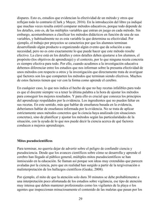 dispares. Esto es, estudios que evidencian la efectividad de un método y otros que
reflejan todo lo contrario (Clark y Mayer, 2016). En la introducción del libro ya indiqué
que muchas veces resulta estéril comparar métodos educativos, porque todo depende de
los detalles, esto es, de las múltiples variables que entran en juego en cada método. Sin
embargo, acostumbramos a clasificar los métodos didácticos en función de una de sus
variables, y habitualmente no es esta variable la que determina su efectividad. Por
ejemplo, el trabajo por proyectos se caracteriza por que los alumnos terminan
desarrollando algún producto u organizando algún evento que da solución a una
necesidad, pero no es esto exactamente lo que puede hacer que este método resulte
efectivo. La clave está en los detalles y estos detalles deben ajustarse a los alumnos, el
propósito (los objetivos de aprendizaje) y el contexto, por lo que ninguna receta concreta
es siempre efectiva para todo. Por ello, cuando acudimos a la investigación educativa
debemos diferenciar entre los estudios que nos informan sobre la presunta efectividad de
unos métodos con respecto a otros y la investigación que directamente trata de averiguar
qué factores son los que comparten los métodos que terminan siendo efectivos. Muchos
de estos factores tienen que ver con la forma como aprende el cerebro.
En cualquier caso, lo que nos indica el hecho de que no hay recetas infalibles para todo
es que el docente siempre va a tener la última palabra a la hora de ajustar los métodos
para conseguir los mejores resultados. Y para ello es crucial que conozca los principios
del aprendizaje respaldados por la evidencia. Los ingredientes que no pueden faltar en
sus recetas. En este sentido, más que hablar de enseñanza basada en la evidencia,
deberíamos hablar de enseñanza informada por la evidencia. No se trata de aplicar
estrictamente unos métodos concretos que la ciencia haya analizado (en situaciones
concretas), sino de planificar y ajustar los métodos según las particularidades de la
situación, con la ayuda de lo que nos puede decir la ciencia acerca de qué factores
conducen a mejores aprendizajes.
Mitos pseudocientíficos
Para terminar, no querría dejar de advertir sobre el peligro de confundir ciencia y
pseudociencia. Desde que los avances científicos sobre cómo se desarrolla y aprende el
cerebro han llegado al público general, múltiples mitos pseudocientíficos se han
inmiscuido en la educación. Se llaman así porque son ideas muy extendidas que parecen
avaladas por la ciencia, pero que en realidad han surgido a partir de la tergiversación o
malinterpretación de los hallazgos científicos (Geake, 2008).
Por ejemplo, el mito de que la atención solo dura 30 minutos se debe probablemente a
una interpretación poco afortunada de los estudios sobre vigilancia, ese tipo de atención
muy intensa que deben mantener profesionales como los vigilantes de la playa o los
agentes que inspeccionan minuciosamente el contenido de las maletas que pasan por los
29
 