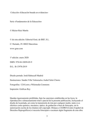 Colección «Educación basada en evidencias»
Serie «Fundamentos de la Educación»
© Héctor Ruiz Martín
© de esta edición: Editorial Graó, de IRIF, S.L.
C/ Hurtado, 29. 08022 Barcelona
www.grao.com
1ª edición: enero 2020
ISBN: 978-84-18058-05-9
D.L.: B-13978-2019
Diseño portada: Jordi Rabascall Madrid
Ilustraciones: Sandra Villa Valenzuela e Isabel Soler Chorro
Fotografías: 123rf.com y Wikimedia Commons
Impresión: Gráficas Rey
Quedan rigurosamente prohibidas, bajo las sanciones establecidas en las leyes, la
reproducción o almacenamiento total o parcial de la presente publicación, incluyendo el
diseño de la portada, así como la transmisión de ésta por cualquier medio, tanto si es
eléctrico como químico, mecánico, óptico, de grabación o bien de fotocopia, sin la
autorización escrita de los titulares del copyright. Diríjase a CEDRO (Centro Español de
Derechos Reprográficos) si necesita fotocopiar o escanear algún fragmento de esta obra
3
 