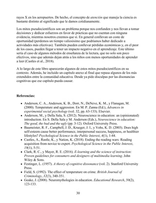 rayos X en los aeropuertos. De hecho, el concepto de atención que maneja la ciencia es
bastante distinto al significado que le damos cotidianamente.
Los mitos pseudocientíficos son un problema porque nos confunden y nos llevan a tomar
decisiones y dedicar esfuerzos en favor de prácticas que no cuentan con ninguna
evidencia, mientras nosotros creemos que sí. En general conllevan un coste de
oportunidad (perdemos un tiempo valiosísimo que podríamos haber dedicado a
actividades más efectivas). También pueden conllevar pérdidas económicas y, en el peor
de los casos, pueden llegar a tener un impacto negativo en el aprendizaje. Este último
sería el caso de algunos métodos de enseñanza de la lectura, que no solo son poco
efectivos, sino que además dejan atrás a los niños con menos oportunidades de aprender
a leer (Castles et al., 2018).
A lo largo de este libro aparecerán algunos de estos mitos pseudocientíficos en su
contexto. Además, he incluido un capítulo anexo al final que repasa algunos de los más
extendidos entre la comunidad educativa. Desde ya pido disculpas por las disonancias
cognitivas que ese capítulo pueda causar.
Referencias:
Anderson, C. A., Anderson, K. B., Dorr, N., DeNeve, K. M., y Flanagan, M.
(2000). Temperature and aggression. En M. P. Zanna (Ed.), Advances in
experimental social psychology (vol. 32, pp. 63-133). Elsevier.
Anderson, M., y Della Sala, S. (2012). Neuroscience in education: an (opinionated)
introduction. En S. Della Sala y M. Anderson (Eds.), Neuroscience in education:
The good, the bad and the ugly (pp. 3-12). Oxford University Press.
Baumeister, R. F., Campbell, J. D., Krueger, J. I., y Vohs, K. D. (2003). Does high
self-esteem cause better performance, interpersonal success, happiness, or healthier
lifestyles? Psychological Science in the Public Interest, 4(1), 1-44.
Castles, A., Rastle, K., y Nation, K. (2018). Ending the reading wars: Reading
acquisition from novice to expert. Psychological Science in the Public Interest,
19(1), 5-51.
Clark, R. C., y Mayer, R. E. (2016). E-learning and the science of instruction:
Proven guidelines for consumers and designers of multimedia learning. John
Wiley & Sons.
Festinger, L. (1957). A theory of cognitive dissonance (vol. 2). Stanford University
Press.
Field, S. (1992). The effect of temperature on crime. British Journal of
Criminology, 32(3), 340-351.
Geake, J. (2008). Neuromythologies in education. Educational Research, 50(2),
123-133.
30
 