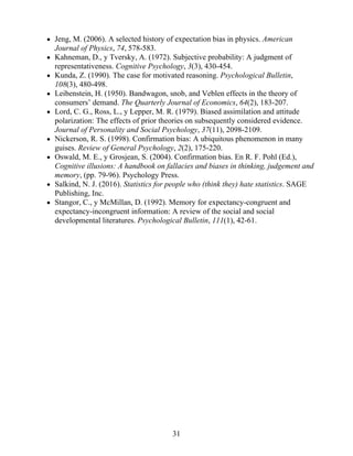 Jeng, M. (2006). A selected history of expectation bias in physics. American
Journal of Physics, 74, 578-583.
Kahneman, D., y Tversky, A. (1972). Subjective probability: A judgment of
representativeness. Cognitive Psychology, 3(3), 430-454.
Kunda, Z. (1990). The case for motivated reasoning. Psychological Bulletin,
108(3), 480-498.
Leibenstein, H. (1950). Bandwagon, snob, and Veblen effects in the theory of
consumers’ demand. The Quarterly Journal of Economics, 64(2), 183-207.
Lord, C. G., Ross, L., y Lepper, M. R. (1979). Biased assimilation and attitude
polarization: The effects of prior theories on subsequently considered evidence.
Journal of Personality and Social Psychology, 37(11), 2098-2109.
Nickerson, R. S. (1998). Confirmation bias: A ubiquitous phenomenon in many
guises. Review of General Psychology, 2(2), 175-220.
Oswald, M. E., y Grosjean, S. (2004). Confirmation bias. En R. F. Pohl (Ed.),
Cognitive illusions: A handbook on fallacies and biases in thinking, judgement and
memory, (pp. 79-96). Psychology Press.
Salkind, N. J. (2016). Statistics for people who (think they) hate statistics. SAGE
Publishing, Inc.
Stangor, C., y McMillan, D. (1992). Memory for expectancy-congruent and
expectancy-incongruent information: A review of the social and social
developmental literatures. Psychological Bulletin, 111(1), 42-61.
31
 