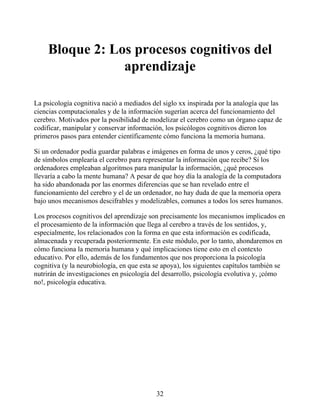 Bloque 2: Los procesos cognitivos del
aprendizaje
La psicología cognitiva nació a mediados del siglo xx inspirada por la analogía que las
ciencias computacionales y de la información sugerían acerca del funcionamiento del
cerebro. Motivados por la posibilidad de modelizar el cerebro como un órgano capaz de
codificar, manipular y conservar información, los psicólogos cognitivos dieron los
primeros pasos para entender científicamente cómo funciona la memoria humana.
Si un ordenador podía guardar palabras e imágenes en forma de unos y ceros, ¿qué tipo
de símbolos emplearía el cerebro para representar la información que recibe? Si los
ordenadores empleaban algoritmos para manipular la información, ¿qué procesos
llevaría a cabo la mente humana? A pesar de que hoy día la analogía de la computadora
ha sido abandonada por las enormes diferencias que se han revelado entre el
funcionamiento del cerebro y el de un ordenador, no hay duda de que la memoria opera
bajo unos mecanismos descifrables y modelizables, comunes a todos los seres humanos.
Los procesos cognitivos del aprendizaje son precisamente los mecanismos implicados en
el procesamiento de la información que llega al cerebro a través de los sentidos, y,
especialmente, los relacionados con la forma en que esta información es codificada,
almacenada y recuperada posteriormente. En este módulo, por lo tanto, ahondaremos en
cómo funciona la memoria humana y qué implicaciones tiene esto en el contexto
educativo. Por ello, además de los fundamentos que nos proporciona la psicología
cognitiva (y la neurobiología, en que esta se apoya), los siguientes capítulos también se
nutrirán de investigaciones en psicología del desarrollo, psicología evolutiva y, ¡cómo
no!, psicología educativa.
32
 