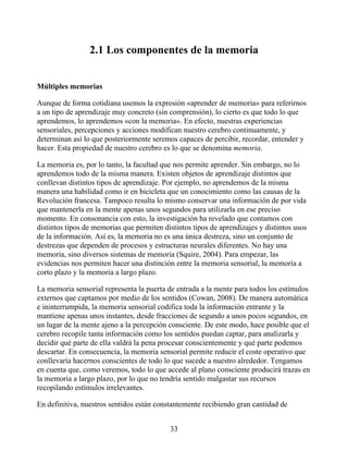 2.1 Los componentes de la memoria
Múltiples memorias
Aunque de forma cotidiana usemos la expresión «aprender de memoria» para referirnos
a un tipo de aprendizaje muy concreto (sin comprensión), lo cierto es que todo lo que
aprendemos, lo aprendemos «con la memoria». En efecto, nuestras experiencias
sensoriales, percepciones y acciones modifican nuestro cerebro continuamente, y
determinan así lo que posteriormente seremos capaces de percibir, recordar, entender y
hacer. Esta propiedad de nuestro cerebro es lo que se denomina memoria.
La memoria es, por lo tanto, la facultad que nos permite aprender. Sin embargo, no lo
aprendemos todo de la misma manera. Existen objetos de aprendizaje distintos que
conllevan distintos tipos de aprendizaje. Por ejemplo, no aprendemos de la misma
manera una habilidad como ir en bicicleta que un conocimiento como las causas de la
Revolución francesa. Tampoco resulta lo mismo conservar una información de por vida
que mantenerla en la mente apenas unos segundos para utilizarla en ese preciso
momento. En consonancia con esto, la investigación ha revelado que contamos con
distintos tipos de memorias que permiten distintos tipos de aprendizajes y distintos usos
de la información. Así es, la memoria no es una única destreza, sino un conjunto de
destrezas que dependen de procesos y estructuras neurales diferentes. No hay una
memoria, sino diversos sistemas de memoria (Squire, 2004). Para empezar, las
evidencias nos permiten hacer una distinción entre la memoria sensorial, la memoria a
corto plazo y la memoria a largo plazo.
La memoria sensorial representa la puerta de entrada a la mente para todos los estímulos
externos que captamos por medio de los sentidos (Cowan, 2008). De manera automática
e ininterrumpida, la memoria sensorial codifica toda la información entrante y la
mantiene apenas unos instantes, desde fracciones de segundo a unos pocos segundos, en
un lugar de la mente ajeno a la percepción consciente. De este modo, hace posible que el
cerebro recopile tanta información como los sentidos puedan captar, para analizarla y
decidir qué parte de ella valdrá la pena procesar conscientemente y qué parte podemos
descartar. En consecuencia, la memoria sensorial permite reducir el coste operativo que
conllevaría hacernos conscientes de todo lo que sucede a nuestro alrededor. Tengamos
en cuenta que, como veremos, todo lo que accede al plano consciente producirá trazas en
la memoria a largo plazo, por lo que no tendría sentido malgastar sus recursos
recopilando estímulos irrelevantes.
En definitiva, nuestros sentidos están constantemente recibiendo gran cantidad de
33
 
