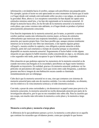 información y enviándola hacia el cerebro, aunque solo percibimos una pequeña parte.
Por ejemplo, quizás el lector no esté apreciando en estos momentos la fuerza que el suelo
o el lugar donde esté sentado está realizando sobre sus pies o sus nalgas, en oposición a
la gravedad. Bien, ahora sí. Los receptores sensoriales no han dejado de captar estos
estímulos mientras usted leía, y los han ido registrando en la memoria sensorial. Al
dirigir la atención hacia ellos, los ha llevado de la memoria sensorial a la memoria a
corto plazo, que como veremos más adelante, es el lugar donde se produce el primer
procesamiento plenamente consciente.
Una función importante de la memoria sensorial, por lo tanto, es permitir a nuestro
cerebro analizar cuanta más información externa mejor, en busca de estímulos
sobresalientes que merezcan una respuesta inmediata y que requieran de nuestra
atención, por nuestro propio bien. Esto hace posible que, aunque estemos totalmente
inmersos en la lectura de este libro tan interesante, si de repente alguien gritase
«¡Fuego!», nuestro cerebro lo captaría y nos obligaría a prestar atención a dicho
estímulo, parte del cual estaríamos a tiempo de escuchar porque se encontraría
disponible en nuestra memoria sensorial. Seguramente el lector habrá vivido alguna
situación en que alguien le habló mientras estaba concentrado en algo y, no obstante, uno
o dos segundos más tarde, pudo recuperar lo que le habían dicho y responder.
Otra situación en que podemos apreciar los menesteres de la memoria sensorial se da
cuando movemos una bengala en la oscuridad y percibimos un fugaz rastro lumínico
dibujando su trayectoria. En realidad, gracias a la memoria sensorial, podemos ver las
películas sin percatarnos del espacio vacío que existe entre cada fotograma, y podemos
generar una breve imagen de una habitación oscura cuando es iluminada
instantáneamente por un relámpago.
Cabe decir que la memoria sensorial no es una, sino que contamos con sistemas de
memoria sensorial para cada uno de nuestros sentidos. Los más estudiados, no obstante,
son los relativos a la vista (memoria icónica) y el oído (memoria ecoica).
Con todo, a pesar de estas curiosidades y sin desmerecer su papel como paso previo a la
memoria consciente, la memoria sensorial no recibe demasiada atención por parte de la
investigación educativa, por lo que no me extenderé más sobre ella. Para la cuestión que
nos ocupa, son mucho más relevantes la memoria a corto plazo y la memoria a largo
plazo.
Memoria a corto plazo y memoria a largo plazo
A diferencia de lo que podríamos pensar a priori, la memoria a corto plazo no es aquella
que contiene los recuerdos que olvidamos pronto, como por ejemplo lo que hemos
34
 
