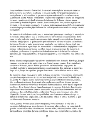desayunado esta mañana. En realidad, la memoria a corto plazo, hoy mejor conocida
como memoria de trabajo, constituye el proceso mental por el cual mantenemos y
manipulamos la información a la que estamos prestando atención en cada momento
(Gathercole, 2008). Aunque formalmente se considera un proceso, resulta útil imaginarla
como un espacio mental donde situamos la información de la que estamos siendo
conscientes y donde trabajamos con ella. Para hacernos una idea, cuando alguien nos
pregunta «¿En qué estás pensando?» o «¿A qué estás prestando atención?», técnicamente
nos estaría preguntando «¿Qué información está ocupando tu memoria de trabajo en este
momento?».
La memoria de trabajo es crucial para el aprendizaje, puesto que constituye la antesala de
la memoria a largo plazo: toda la información que aprendemos conscientemente debe
pasar por ella. Además, cuando recuperamos algún recuerdo o conocimiento de nuestra
memoria a largo plazo, lo que hacemos precisamente es llevarlo de vuelta a la memoria
de trabajo. Si pido al lector que piense en una jirafa, esas imágenes de una jirafa que
estaban aparcadas en algún lugar del inconsciente —en la memoria a largo plazo— han
entrado en la memoria de trabajo y así han pasado a ser conscientes. La memoria de
trabajo es, por lo tanto, el espacio mental donde situamos la información en la que
pensamos, ya venga del entorno, de nuestros recuerdos y conocimientos, o de ambos a la
vez.
Si una información procedente del entorno abandona nuestra memoria de trabajo, porque
pasamos a prestar atención a otra cosa, pero después somos capaces de recordarla sin
consultarla de nuevo, eso se debe a que «entró» en la memoria a largo plazo. En
realidad, casi todo lo que experimentamos conscientemente deja trazas en la memoria a
largo plazo, lo que hace posible que percibamos una continuidad en nuestras vidas.
La memoria a largo plazo, por lo tanto, es la que nos permite recuperar una información
que percibimos previamente y a la que hemos dejado de prestar atención (Baddeley et
al., 2015). No importa cuánto tiempo se mantenga disponible la información, si años,
días o solamente minutos: la memoria a largo plazo se manifiesta siempre que una
información puede ser recuperada de nuestra mente después de haber dejado de pensar
en ella, es decir, después de que haya abandonado la memoria de trabajo. Por ejemplo,
seguramente ahora seríamos capaces de recordar lo que hicimos esta mañana, pero en
unos pocos días probablemente lo olvidaremos. Aunque esos recuerdos solo estén
disponibles durante unas horas, la capacidad de haberlos conservado ese tiempo es
debida a la memoria a largo plazo. A fin de cuentas, este es el tipo de memoria al que
cotidianamente llamamos memoria.
Así es, cuando decimos cosas como «tengo muy buena memoria» o «me falla la
memoria», habitualmente nos referimos a la memoria a largo plazo: esa capacidad de
guardar información sobre los eventos de nuestras vidas, así como hechos e ideas acerca
del mundo que nos rodea, durante periodos de tiempo más o menos largos, incluso de
35
 
