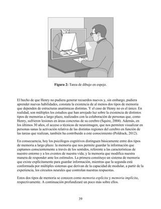 Figura 2: Tarea de dibujo en espejo.
El hecho de que Henry no pudiera generar recuerdos nuevos y, sin embargo, pudiera
aprender nuevas habilidades, constata la existencia de al menos dos tipos de memoria
que dependen de estructuras anatómicas distintas. Y el caso de Henry no es el único. En
realidad, son múltiples los estudios que han arrojado luz sobre la existencia de distintos
tipos de memorias a largo plazo, realizados con la colaboración de personas que, como
Henry, sufrieron lesiones en áreas concretas de su cerebro (Squire, 2004). Además, en
los últimos 30 años, el acceso a técnicas de neuroimagen, que nos permiten visualizar en
personas sanas la activación relativa de las distintas regiones del cerebro en función de
las tareas que realizan, también ha contribuido a este conocimiento (Poldrack, 2012).
En consecuencia, hoy los psicólogos cognitivos distinguen básicamente entre dos tipos
de memoria a largo plazo: la memoria que nos permite guardar la información que
captamos conscientemente a través de los sentidos, referente a las características de
nuestro entorno y a los eventos de nuestra vida; y la memoria que modifica nuestra
manera de responder ante los estímulos. La primera constituye un sistema de memoria
que existe explícitamente para guardar información, mientras que la segunda está
conformada por múltiples sistemas que derivan de la capacidad de modular, a partir de la
experiencia, los circuitos neurales que controlan nuestras respuestas.
Estos dos tipos de memoria se conocen como memoria explícita y memoria implícita,
respectivamente. A continuación profundizaré un poco más sobre ellos.
39
 