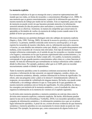La memoria explícita
La memoria explícita es la que se encarga de crear y conservar representaciones del
mundo que nos rodea, en forma de recuerdos y conocimientos (Roediger et al., 2008). Es
una memoria que se genera conscientemente, a partir de la información que entra en
nuestra memoria de trabajo por medio de los sentidos. Esto es importante, pues este tipo
de memoria no puede existir sin que hayamos prestado atención a la información
sensorial entrante (la idea de ponerse unos auriculares y escuchar la lección mientras
dormimos no es efectiva). Asimismo, la manera de comprobar que conservamos lo
aprendido es llevándolo de vuelta a la memoria de trabajo (como cuando antes le he
pedido al lector que pensara en una jirafa).
Diversas evidencias nos permiten distinguir entre dos subtipos de memoria explícita
(Squire y Zola, 1998; Tulving, 2002). Se trata de la memoria episódica y la memoria
semántica. La primera, también conocida como memoria autobiográfica, es la que
registra los recuerdos de nuestra vida diaria, esto es, información asociada a nuestras
vivencias, ya sean detalles tan rutinarios como qué, dónde y con quién desayunamos esta
mañana, como recuerdos de vivencias más relevantes. Este tipo de memoria incluye
siempre referencias contextuales, en el sentido de que los recuerdos se vinculan siempre
a los lugares y momentos en los que la persona experimentó tales acontecimientos, y se
acompañan de una sensación de «haber estado allí». En cambio, la memoria semántica
corresponde a la que guarda nuestros conocimientos sobre cómo es y cómo funciona el
mundo. Se trata de información que normalmente no incluye referencias sobre cuándo o
dónde la obtuvimos. Por ejemplo, podemos saber qué es el ADN, pero no recordar
necesariamente cuándo ni dónde lo aprendimos.
Tanto la memoria episódica como la semántica contienen asociaciones de hechos
concretos e información de tipo sensorial, en especial imágenes, sonidos, olores, etc.
Pero la memoria semántica, además, contiene información en forma de significados. En
efecto, ante una pregunta como «¿Qué es la música?» instantáneamente sabemos la
respuesta, sin necesidad de verbalizarla de ninguna manera. De hecho, nos puede costar
verbalizarla y sin embargo sabemos lo que es. Gran parte de lo que guardamos en
nuestra memoria semántica está en forma de significados. En otras palabras, las ideas y
los conceptos son territorio de la memoria semántica, y son el resultado de cómo se
organiza la información en la memoria (lo veremos en el capítulo siguiente).
La división entre memoria episódica y memoria semántica no está tan clara como la
división entre memoria explícita y memoria implícita. De hecho, difícilmente pueden
operar la una sin la otra (Greenberg y Verfaellie, 2010). Los recuerdos episódicos están
cargados de información semántica, y la información semántica tuvo que ser en primer
lugar información episódica. A pesar de eso, existen diversas evidencias de que memoria
semántica y memoria episódica no son exactamente lo mismo desde un punto de vista
funcional. Por ejemplo, las personas que, como consecuencia de alguna lesión en el
40
 