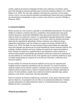 cerebro, padecen de amnesia retrógrada (olvidan cosas anteriores a la lesión), suelen
tener más afectada la memoria episódica que la memoria semántica (Bayley et al., 2006;
Manns et al., 2003). Por otro lado, también se han descrito a personas con un cuadro
inverso, esto es, con una memoria episódica razonablemente intacta pero graves pérdidas
de conocimientos conceptuales, lo que se conoce como demencia semántica (Hodges y
Patterson, 2007).
La memoria implícita
Desde un punto de vista evolutivo, aprender es una habilidad extraordinaria. Nos permite
adaptar la conducta a entornos diversos y cambiantes, hacer predicciones para guiar
nuestras decisiones, desarrollar habilidades útiles para nuestro beneficio e intervenir
sobre el medio con soluciones creativas. La capacidad de aprender proporciona ventajas
evidentes para los individuos que la poseen. No en vano, todos los animales presentan
algún tipo de capacidad de aprendizaje. Incluso contamos con evidencias de que
organismos unicelulares como las amebas son capaces de asociar estímulos (De la
Fuente et al., 2019). Sin duda, los seres humanos hemos desarrollado una capacidad
única para aprender que destaca por la excepcionalidad de nuestra memoria explícita. Sin
embargo, también contamos con otros sistemas de memoria de origen más primitivo.
Estos sistemas de memoria se engloban bajo lo que llamamos memoria implícita, e
incluyen todos aquellos aprendizajes que podemos realizar por medio de la experiencia,
sin necesidad de ser conscientes de ello. Esto significa que la memoria implícita no sigue
el modelo modal porque no requiere de la recolección consciente, a diferencia de la
memoria explícita.
En este sentido, los sistemas de memoria implícita son los que nos capacitan para
modular nuestras respuestas automáticas ante los estímulos. Así como la memoria
explícita requiere de un esfuerzo cognitivo voluntario para su evocación, la memoria
implícita actúa de manera ajena a nuestra voluntad cuando los estímulos adecuados la
activan. En otras palabras, cuando estos sistemas de memoria aprenden algo, apenas
podemos evitar actuar o reaccionar como han aprendido.
Entre los sistemas de memoria implícita que conocemos, el que mayor relevancia tiene
para los objetivos y la perspectiva de este libro es la memoria procedimental. También
resultan interesantes el condicionamiento clásico y el condicionamiento emocional.
Hablaré de ellos a continuación.
Memoria procedimental
41
 