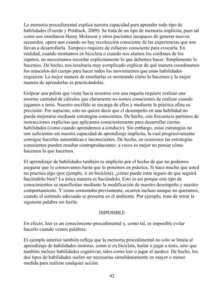 La memoria procedimental explica nuestra capacidad para aprender todo tipo de
habilidades (Foerde y Poldrack, 2009). Se trata de un tipo de memoria implícita, pues tal
como nos enseñaron Henry Molaison y otros pacientes incapaces de generar nuevos
recuerdos, opera aun cuando no hay recolección consciente de las experiencias que nos
llevan a desarrollarla. Tampoco requiere de esfuerzo consciente para evocarla. En
realidad, cuando montamos en bicicleta o cuando nos atamos los cordones de los
zapatos, no necesitamos recordar explícitamente lo que debemos hacer. Simplemente lo
hacemos. De hecho, nos resultaría muy complicado explicar de qué manera coordinamos
los músculos del cuerpo para hacer todos los movimientos que estas habilidades
requieren. La mejor manera de enseñarlas es mostrando cómo lo hacemos y la mejor
manera de aprenderlas es practicándolas.
Golpear una pelota que viene hacia nosotros con una raqueta requiere realizar una
enorme cantidad de cálculos que claramente no somos conscientes de realizar cuando
jugamos a tenis. Nuestro encéfalo se encarga de ellos y mediante la práctica afina su
precisión. Por supuesto, esto no quiere decir que el desempeño en una habilidad no
pueda mejorarse mediante estrategias conscientes. De hecho, con frecuencia partimos de
instrucciones explícitas que aplicamos conscientemente para desarrollar ciertas
habilidades (como cuando aprendemos a conducir). Sin embargo, estas estrategias no
son suficientes sin nuestra capacidad de aprendizaje implícita, la cual progresivamente
consigue hacerlas automáticas e inconscientes. De hecho, en ocasiones las estrategias
conscientes pueden resultar contraproducentes: a veces es mejor no pensar cómo
hacemos lo que hacemos.
El aprendizaje de habilidades también es implícito por el hecho de que no podemos
asegurar que lo conservamos hasta que lo ponemos en práctica. Si hace mucho que usted
no practica algo (por ejemplo, ir en bicicleta), ¿cómo puede estar seguro de que seguirá
haciéndolo bien? La única manera es haciéndolo. Esto es así porque este tipo de
conocimientos se manifiestan mediante la modificación de nuestro desempeño y nuestro
comportamiento. Y como comentaba previamente, ocurren incluso aunque no queramos,
cuando el estímulo adecuado se presenta en el ambiente. Por ejemplo, trate de mirar la
siguiente palabra sin leerla:
IMPOSIBLE
En efecto, leer es un conocimiento procedimental y, como tal, es imposible evitar
hacerlo cuando vemos palabras.
El ejemplo anterior también refleja que la memoria procedimental no solo se limita al
aprendizaje de habilidades motoras, como ir en bicicleta, bailar o jugar a tenis, sino que
también incluye habilidades cognitivas, tales como leer o jugar al ajedrez. De hecho, los
dos tipos de habilidades suelen ser necesarias simultáneamente en mayor o menor
medida para realizar cualquier acción.
42
 