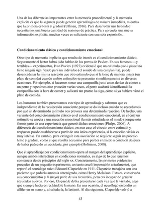 Una de las diferencias importantes entre la memoria procedimental y la memoria
explícita es que la segunda puede generar aprendizajes de manera inmediata, mientras
que la primera es lenta y gradual (Ullman, 2016). Para desarrollar una habilidad
necesitamos una buena cantidad de sesiones de práctica. Para aprender una nueva
información explícita, muchas veces es suficiente con una sola exposición.
Condicionamiento clásico y condicionamiento emocional
Otro tipo de memoria implícita que resulta de interés es el condicionamiento clásico.
Seguramente el lector habrá oído hablar de los perros de Pavlov. En sus famosos —y
terribles— experimentos, Ivan Pavlov (1927) evidenció que un estímulo que a priori no
tiene ningún significado para un individuo (el sonido de una campanilla), puede
desencadenar la misma reacción que otro estímulo que sí la tiene de manera innata (un
plato de comida) cuando ambos estímulos se presentan simultáneamente en diversas
ocasiones. Por ejemplo, si hacemos sonar una campanilla justo antes de dar de comer a
un perro y repetimos este proceder varias veces, el perro acabará identificando la
campanilla con la hora de comer y salivará tan pronto la oiga, como si ya hubiera visto el
plato de comida.
Los humanos también presentamos este tipo de aprendizaje y sabemos que es
independiente de la recolección consciente porque se da incluso cuando no recordamos
por qué un determinado estímulo nos provoca una determinada reacción. De hecho, una
variante del condicionamiento clásico es el condicionamiento emocional, en el cual un
estímulo se asocia a una reacción emocional (la más estudiada es el miedo) porque este
formó parte de una experiencia que generó dichas emociones (Phelps, 2006). A
diferencia del condicionamiento clásico, en este caso el vínculo entre estímulo y
respuesta puede establecerse a partir de una única experiencia, si la emoción vivida es
muy intensa. En cambio, para extinguir esta asociación se requiere seguir un proceso
lento y gradual, como el que resulta necesario para perder el miedo a conducir después
de haber padecido un accidente, por ejemplo (Hofmann, 2008).
Que el aprendizaje por condicionamiento opera al margen del aprendizaje explícito,
aunque ambos interactúen en condiciones normales, es algo de lo que tenemos
constancia desde principios del siglo xx. Concretamente, las primeras evidencias
proceden de un pequeño experimento, un tanto cruel (impensable actualmente), que
reportó el neurólogo suizo Édouard Claparède en 1911. Claparède trabajaba con una
paciente que padecía amnesia anterógrada, como Henry Molaison. Esto es, conservaba
sus conocimientos y la mayor parte de sus recuerdos, pero era incapaz de generar
recuerdos nuevos. Por eso, Claparède debía presentarse cada vez que la visitaba, algo
que siempre hacía estrechándole la mano. En una ocasión, el neurólogo escondió un
alfiler en su mano y, al saludarla, la lastimó. Al día siguiente, Claparède volvió a
43
 