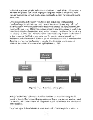 visitarla y, a pesar de que ella no lo reconocía, cuando el médico le ofreció su mano, la
paciente, por primera vez, vaciló. Al preguntarle por su recelo, la paciente no supo
explicar exactamente por qué le daba apuro estrecharle la mano, pero presentía que le
haría daño.
Otros estudios más elaborados y respetuosos con las personas implicadas han
corroborado que nuestro cerebro cuenta con mecanismos dedicados a aprender qué
estímulos deben provocarnos reacciones emocionales cuando los reencontramos (por
ejemplo, Bechara et al., 1995). Estos mecanismos son independientes de la recolección
consciente, aunque en las personas sanas operen de manera coordinada. De hecho, hoy
sabemos que el aprendizaje por condicionamiento emocional permite a nuestro cerebro
activar respuestas fisiológicas y motoras unas décimas de segundo antes de que
percibamos conscientemente el estímulo que las ha ocasionado. Este es un mecanismo
de autoconservación crucial cuando se trata de situaciones que amenazan nuestro
bienestar y requieren de una respuesta rápida (LeDoux, 2000).
Figura 3: Tipos de memoria a largo plazo.
Aunque existen otros sistemas de memoria implícita, los más relevantes para los
objetivos de este libro ya han sido presentados, por lo que este capítulo terminará aquí.
En adelante, nos centraremos en los componentes de la memoria que más nos interesan
como docentes.
En primer lugar, dedicaré cuatro capítulos a describir cómo se organiza la memoria
44
 