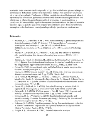 semántica y qué procesos conlleva aprender el tipo de conocimientos que esta alberga. A
continuación, dedicaré un capítulo a la memoria de trabajo, pues constituye un proceso
clave para el aprendizaje. Finalmente, el último capítulo de este módulo versará sobre el
aprendizaje de habilidades, pero especialmente sobre las habilidades cognitivas que son
objetivo de la educación, como la resolución de problemas, el análisis crítico o la
creatividad. El resto del libro seguirá discurriendo en el contexto de los tipos de memoria
descritos aquí. Es por ello que debía empezar presentándolos antes de invitar al lector a
sumergirse en los fascinantes entresijos del aprendizaje, que siguen a continuación.
Referencias:
Atkinson, R. C., y Shiffrin, R. M. (1968). Human memory: A proposed system and
its control processes. En K. W. Spence y J. T. Spence (Eds.), Psychology of
learning and motivation (vol. 2, pp. 89-195). Academic Press.
Baddeley, A., Eysenck, M. W., y Anderson, M. C. (2015). Memory. Psychology
Press.
Bayley, P. J., Hopkins, R. O., y Squire, L. R. (2006). The fate of old memories
after medial temporal lobe damage. Journal of Neuroscience, 26(51), 13311-
13317.
Bechara, A., Tranel, D., Damasio, H., Adolphs, R., Rockland, C., y Damasio, A. R.
(1995). Double dissociation of conditioning and declarative knowledge relative to
the amygdala and hippocampus in humans. Science, 269(5227), 1115-1118.
Corkin, S. (1968). Acquisition of motor skill after bilateral medial temporal-lobe
excision. Neuropsychologia, 6(3), 255-265.
Cowan, N. (2008). Sensory memory. En J. H. Byrne, (Ed.) Learning and memory:
A comprehensive reference (vol. 2, pp. 23-32). Elsevier Ltd.
De la Fuente, I. M., Bringas, C., Malaina, I., Fedetz, M., Carrasco-Pujante, J.,
Morales, M., Knafo, S., Martínez, L., Pérez-Samartín, A., López, J. I., Pérez-Yarza,
G., y Boyano, M. D. (2019). Evidence of conditioned behavior in amoebae. Nature
Communications, 10(1), 1-12.
Foerde, K., y Poldrack, R. A. (2009). Procedural learning in humans. En L. R.
Squire (Ed.), Encyclopedia of neuroscience (pp. 1083-1091). Elsevier Ltd.
Gathercole, S. E. (2008). Working memory. En J. H. Byrne, (Ed.) Learning and
memory: A comprehensive reference (vol. 2, pp. 33-51). Elsevier Ltd.
Greenberg, D. L., y Verfaellie, M. (2010). Interdependence of episodic and
semantic memory: Evidence from neuropsychology. Journal of the International
Neuropsychological Society, 16(5), 748-753.
Hofmann, S. G. (2008). Cognitive processes during fear acquisition and extinction
in animals and humans: Implications for exposure therapy of anxiety disorders.
Clinical Psychology Review, 28(2), 199-210.
Hodges, J. R., y Patterson, K. (2007). Semantic dementia: a unique
45
 