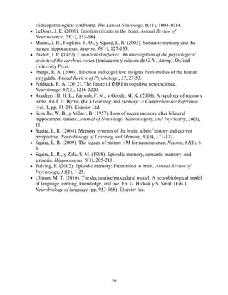 clinicopathological syndrome. The Lancet Neurology, 6(11), 1004-1014.
LeDoux, J. E. (2000). Emotion circuits in the brain. Annual Review of
Neuroscience, 23(1), 155-184.
Manns, J. R., Hopkins, R. O., y Squire, L. R. (2003). Semantic memory and the
human hippocampus. Neuron, 38(1), 127-133.
Pavlov, I. P. (1927). Conditioned reflexes: An investigation of the physiological
activity of the cerebral cortex (traducción y edición de G. V. Anrep). Oxford
University Press.
Phelps, E. A. (2006). Emotion and cognition: insights from studies of the human
amygdala. Annual Review of Psychology., 57, 27-53.
Poldrack, R. A. (2012). The future of fMRI in cognitive neuroscience.
Neuroimage, 62(2), 1216-1220.
Roediger III, H. L., Zaromb, F. M., y Goode, M. K. (2008). A typology of memory
terms. En J. H. Byrne, (Ed.) Learning and Memory: A Comprehensive Reference
(vol. 1, pp. 11-24). Elsevier Ltd.
Scoville, W. B., y Milner, B. (1957). Loss of recent memory after bilateral
hippocampal lesions. Journal of Neurology, Neurosurgery, and Psychiatry, 20(1),
11.
Squire, L. R. (2004). Memory systems of the brain: a brief history and current
perspective. Neurobiology of Learning and Memory, 82(3), 171-177.
Squire, L. R. (2009). The legacy of patient HM for neuroscience. Neuron, 61(1), 6-
9.
Squire, L. R., y Zola, S. M. (1998). Episodic memory, semantic memory, and
amnesia. Hippocampus, 8(3), 205-211.
Tulving, E. (2002). Episodic memory: From mind to brain. Annual Review of
Psychology, 53(1), 1-25.
Ullman, M. T. (2016). The declarative/procedural model: A neurobiological model
of language learning, knowledge, and use. En: G. Hickok y S. Small (Eds.),
Neurobiology of language (pp. 953-968). Elsevier Inc.
46
 