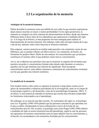 2.2 La organización de la memoria
Analogías de la memoria humana
Platón describía la memoria como una tablilla de cera sobre la que nuestras experiencias
dejan marcas inscritas en mayor o menor profundidad. En los siglos posteriores, la
memoria se comparó con otros sistemas de almacenamiento de datos, desde una inmensa
biblioteca hasta el disco duro de los ordenadores que aparecieron a mediados del siglo
xx. A lo largo de la historia, se han propuesto diversas analogías para explicar el
funcionamiento de nuestra memoria. Sin embargo, todas ellas divergen mucho de lo que
a día de hoy sabemos sobre cómo funciona la memoria realmente.
Para empezar, nuestra memoria no tendría nada parecido a las estanterías vacías de una
biblioteca, que se pueden rellenar con libros nuevos. Las estanterías, de hecho, las
formarían los propios libros. Dicho de otra manera: los conocimientos que ya tenemos
constituyen el sustrato sobre el que podemos situar nuevos conocimientos.
Así es, las evidencias nos permiten creer que la memoria se organiza de tal manera que
nuestros recuerdos y conocimientos forman redes donde cada elemento se conecta a
aquellos con los que mantiene una relación de significado. Para incorporar
conocimientos nuevos, estos deben conectarse a estructuras de conocimientos existentes
con las que guarden una relación semántica.
Un modelo de la memoria
Este modelo teórico sobre cómo se organiza la memoria a largo plazo cuenta con el
apoyo de innumerables evidencias procedentes de la investigación, tanto en el campo de
la psicología cognitiva y del desarrollo, como de la neurobiología (Carpenter, 2001). Y,
en efecto, es una manera de entender la memoria que resulta muy útil para comprender
los fenómenos relacionados con el aprendizaje.
Sin embargo, no se trata de una idea reciente. Ya a principios del siglo xx, el psicólogo
ruso Lev Vygotsky (1896-1934) planteó que las personas conectan lo que aprenden con
lo que ya saben, interpretando la nueva información a través de la lente de sus
conocimientos previos. Por su parte, el psicólogo suizo Jean Piaget (1896-1980) elaboró
a mediados de siglo su teoría constructivista del aprendizaje, según la cual las personas
nos apoyamos en nuestros conocimientos previos para adquirir nuevos conocimientos y,
al hacerlo, los acomodamos a las estructuras formadas por los conocimientos
47
 