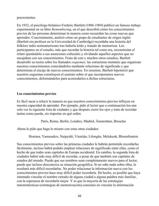 preexistentes.
En 1932, el psicólogo británico Frederic Bartlett (1886-1969) publicó un famoso trabajo
experimental en su libro Remembering, en el que describió cómo los conocimientos
previos de las personas determinan la manera como recuerdan las cosas nuevas que
aprenden. Concretamente, analizó cómo un grupo de estudiantes de origen inglés
(Bartlett era profesor en la Universidad de Cambridge) recordaba una historia del
folklore indio norteamericano tras haberla leído y tratado de memorizar. Los
participantes en el estudio, más que recordar la historia tal como era, reconstruían el
relato ajustándolo a sus asunciones culturales y olvidando aquellos aspectos que no
encajaban con sus conocimientos. Fruto de este y muchos otros estudios, Bartlett
desarrolló su teoría sobre los llamados esquemas: las estructuras mentales que organizan
nuestros conocimientos conectándolos mediante relaciones de significado y que
determinan el encaje de nuevos conocimientos. En resumen, Bartlett hipotetizó que
nuestros esquemas constituyen el sustrato sobre el que incorporamos nuevos
conocimientos, deformándolos para acomodarlos a dichas estructuras.
Los conocimientos previos
Es fácil sacar a relucir la manera en que nuestros conocimientos previos influyen en
nuestra capacidad de aprender. Por ejemplo, pido al lector que a continuación lea una
sola vez la siguiente lista de ciudades y que después cierre los ojos y trate de recordar
tantas como pueda, sin importar en qué orden.
París, Roma, Berlín, Londres, Madrid, Ámsterdam, Bruselas
Ahora le pido que haga lo mismo con estas otras ciudades:
Honiara, Yamusukro, Naipyidó, Vientián, Lilongüe, Melekeok, Bloemfontein
Sus conocimientos previos sobre las primeras ciudades le habrán permitido recordarlas
fácilmente, incluso habrá podido emplear relaciones de significado entre ellas, como el
hecho de que todas sean capitales de Europa occidental. En cambio, la segunda lista de
ciudades habrá sido muy difícil de recordar, a pesar de que también son capitales de
estados del mundo. Puede que sus nombres sean completamente nuevos para el lector,
puede que incluso desconozca su situación geográfica. Si no sabe nada sobre ellas, le
resultará más difícil recordarlas. No poder relacionar la información nueva con los
conocimientos previos hace muy difícil poder recordarla. De hecho, es posible que haya
intentado vincular el nombre extraño de alguna ciudad a alguna palabra más familiar,
con la esperanza de recordarla mejor. Y es que la mayoría de las estrategias
mnemotécnicas (estrategias de memorización) consisten en vincular la información
48
 