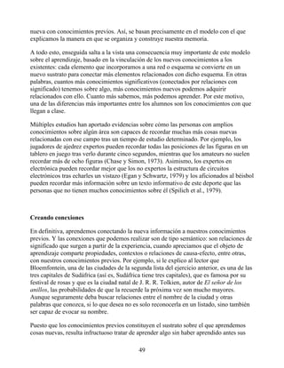 nueva con conocimientos previos. Así, se basan precisamente en el modelo con el que
explicamos la manera en que se organiza y construye nuestra memoria.
A todo esto, enseguida salta a la vista una consecuencia muy importante de este modelo
sobre el aprendizaje, basado en la vinculación de los nuevos conocimientos a los
existentes: cada elemento que incorporamos a una red o esquema se convierte en un
nuevo sustrato para conectar más elementos relacionados con dicho esquema. En otras
palabras, cuantos más conocimientos significativos (conectados por relaciones con
significado) tenemos sobre algo, más conocimientos nuevos podemos adquirir
relacionados con ello. Cuanto más sabemos, más podemos aprender. Por este motivo,
una de las diferencias más importantes entre los alumnos son los conocimientos con que
llegan a clase.
Múltiples estudios han aportado evidencias sobre cómo las personas con amplios
conocimientos sobre algún área son capaces de recordar muchas más cosas nuevas
relacionadas con ese campo tras un tiempo de estudio determinado. Por ejemplo, los
jugadores de ajedrez expertos pueden recordar todas las posiciones de las figuras en un
tablero en juego tras verlo durante cinco segundos, mientras que los amateurs no suelen
recordar más de ocho figuras (Chase y Simon, 1973). Asimismo, los expertos en
electrónica pueden recordar mejor que los no expertos la estructura de circuitos
electrónicos tras echarles un vistazo (Egan y Schwartz, 1979) y los aficionados al béisbol
pueden recordar más información sobre un texto informativo de este deporte que las
personas que no tienen muchos conocimientos sobre él (Spilich et al., 1979).
Creando conexiones
En definitiva, aprendemos conectando la nueva información a nuestros conocimientos
previos. Y las conexiones que podemos realizar son de tipo semántico: son relaciones de
significado que surgen a partir de la experiencia, cuando apreciamos que el objeto de
aprendizaje comparte propiedades, contextos o relaciones de causa-efecto, entre otras,
con nuestros conocimientos previos. Por ejemplo, si le explico al lector que
Bloemfontein, una de las ciudades de la segunda lista del ejercicio anterior, es una de las
tres capitales de Sudáfrica (así es, Sudáfrica tiene tres capitales), que es famosa por su
festival de rosas y que es la ciudad natal de J. R. R. Tolkien, autor de El señor de los
anillos, las probabilidades de que la recuerde la próxima vez son mucho mayores.
Aunque seguramente deba buscar relaciones entre el nombre de la ciudad y otras
palabras que conozca, si lo que desea no es solo reconocerla en un listado, sino también
ser capaz de evocar su nombre.
Puesto que los conocimientos previos constituyen el sustrato sobre el que aprendemos
cosas nuevas, resulta infructuoso tratar de aprender algo sin haber aprendido antes sus
49
 
