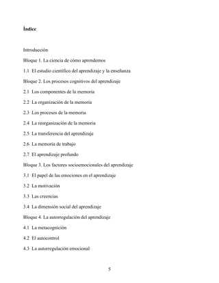 Índice
Introducción
Bloque 1. La ciencia de cómo aprendemos
1.1 El estudio científico del aprendizaje y la enseñanza
Bloque 2. Los procesos cognitivos del aprendizaje
2.1 Los componentes de la memoria
2.2 La organización de la memoria
2.3 Los procesos de la memoria
2.4 La reorganización de la memoria
2.5 La transferencia del aprendizaje
2.6 La memoria de trabajo
2.7 El aprendizaje profundo
Bloque 3. Los factores socioemocionales del aprendizaje
3.1 El papel de las emociones en el aprendizaje
3.2 La motivación
3.3 Las creencias
3.4 La dimensión social del aprendizaje
Bloque 4. La autorregulación del aprendizaje
4.1 La metacognición
4.2 El autocontrol
4.3 La autorregulación emocional
5
 