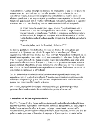 «fundamentos». Cuando nos explican algo que no entendemos, lo que sucede es que no
encontramos los conocimientos previos relacionados con esa información para
conectarlos con ella. En ocasiones simplemente no los tenemos; en otros casos, no
obstante, puede que sí los tengamos pero que no los activemos porque no identificamos
la relación que guardan con el objeto de aprendizaje. Por ejemplo, lea ahora el siguiente
texto una sola vez, cierre los ojos y trate de recordar tantos detalles como pueda.
En primer lugar, la separaremos en dos grupos. Procederemos con uno y
después con el otro para evitar problemas irreversibles. Los productos a
emplear variarán según el grupo. También es importante que la temperatura
sea la adecuada. El tiempo que se emplee marcará los resultados. Al acabar
resulta fundamental extraerla enseguida, porque si se deja, habrá que volver a
empezar.
(Texto adaptado a partir de Bransford y Johnson, 1972)
Es posible que le haya resultado difícil recordar los detalles del texto. ¿Pero qué
sucedería si le dijera que este párrafo lleva por título «Lavar la ropa»? Ahora
seguramente podrá recordar muchas más cosas sobre él. Porque ahora puede emplear sus
conocimientos previos, conectarlos con el texto estableciendo relaciones de significado,
y así recordarlo mejor. Como puede apreciar, en este caso el problema que usted tenía
para recordar el texto cuando desconocía el título no era que no tuviera conocimientos
previos sobre él. El problema era que no los había activado porque no veía su relación
con el texto. Activar los conocimientos previos relevantes es fundamental para crear las
conexiones que conducen al aprendizaje.
Así es, aprendemos cuando activamos los conocimientos previos relevantes y los
conectamos con el objeto de aprendizaje. Y cuantas más conexiones realicemos, más
sólido será el aprendizaje, y más fácil resultará recuperarlo cuando resulte necesario,
porque más contextos diferentes lo activarán.
Por lo tanto, la pregunta que surge a continuación es: ¿de qué manera podemos
promover las conexiones entre los conocimientos previos y los nuevos?
La teoría de los niveles de procesamiento
En 1973, Thomas Hyde y James Jenkins estaban analizando si la voluntad explícita de
recordar algo tenía algún efecto sobre nuestra capacidad de recordarlo. Es decir, si por el
hecho de querer recordar algo, y sin poner en juego estrategias de memorización
voluntariamente, nuestro cerebro lo recuerda mejor. Para estudiarlo, leyeron una lista de
palabras a dos grupos de voluntarios. A un grupo le dijeron que tras presentarles las
50
 