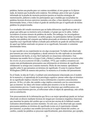 palabras, harían una prueba para ver cuántas recordaban; al otro grupo no le dijeron
nada, de manera que la prueba sería sorpresa. Sin embargo, para evitar que el grupo
informado de la prueba de memoria posterior pusiera en marcha estrategias de
memorización, pidieron a todos los participantes que a medida que escuchaban las
palabras hicieran diversos ejercicios mentales con ellas: o bien identificar si contenían
determinadas letras, o bien evaluar el grado de satisfacción que el significado de dichas
palabras les proporcionaba.
Los resultados del estudio mostraron que no había diferencias significativas entre el
grupo que sabía que su memoria sería evaluada y el grupo que no lo sabía. Ambos
recordaron el mismo número de palabras de media. Sin embargo, los investigadores
observaron algo muy interesante: en ambos grupos, los participantes habían recordado
muchas más palabras del conjunto que habían procesado en términos de significado
(aquellas cuyo significado habían evaluado para atribuirle un grado de satisfacción) que
de aquel que habían analizado sin pensar en su significado, buscando si contenían
determinadas letras.
Lo que sucedió en ese experimento no era algo excepcional. Ya había sido observado
previamente por otros investigadores y desde entonces ha sido replicado en incontables
experimentos (de hecho, es muy fácil replicarlo en situaciones informales). Este
fenómeno tan notable llevó a Fergus Craik y Robert Lockhart a proponer su teoría sobre
los niveles de procesamiento (Craik y Lockhart, 1972), que vendría a resumirse así:
cuanto más profundamente procesamos una información en términos de significado, más
sólidamente se arraiga esta a nuestra memoria. Dicho de otra manera: aprendemos
aquello sobre lo que pensamos en términos de significado. O como lo expresa Daniel
Willingham (2009) de manera más poética: la memoria es el residuo del pensamiento.
En el fondo, la idea de Craik y Lockhart está estrechamente relacionada con el modelo
de la memoria y el aprendizaje de la psicología cognitiva: pensar sobre algo en términos
de su significado implica vincular la nueva información a nuestros conocimientos
previos. Al fin y al cabo, dar sentido a algo implica conectarlo con los conocimientos
que ya tenemos: las ideas solo tienen sentido para nosotros a la luz de nuestros
conocimientos previos. Cuanto mayores sean las relaciones que establezcamos con
nuestros conocimientos previos, al reflexionar sobre el objeto de aprendizaje, más sólida
será su asimilación.
Este procesamiento de la información que lleva a un mejor aprendizaje puede ser incluso
observado en directo mediante técnicas de imagen por resonancia magnética funcional,
que muestran las partes del cerebro que se activan por encima de lo habitual cuando
realizamos determinadas acciones mentales. En este caso, se ha observado que cuando
procesamos palabras en términos de significado (como en el experimento relatado
previamente), se produce una notable activación en la región frontal del cerebro; en
cambio, cuando las palabras se procesan superficialmente, para determinar, por ejemplo,
51
 