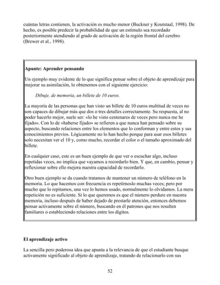 cuántas letras contienen, la activación es mucho menor (Buckner y Koutstaal, 1998). De
hecho, es posible predecir la probabilidad de que un estímulo sea recordado
posteriormente atendiendo al grado de activación de la región frontal del cerebro
(Brewer et al., 1998).
Apunte: Aprender pensando
Un ejemplo muy evidente de lo que significa pensar sobre el objeto de aprendizaje para
mejorar su asimilación, lo obtenemos con el siguiente ejercicio:
Dibuje, de memoria, un billete de 10 euros.
La mayoría de las personas que han visto un billete de 10 euros multitud de veces no
son capaces de dibujar más que dos o tres detalles correctamente. Su respuesta, al no
poder hacerlo mejor, suele ser: «lo he visto centenares de veces pero nunca me he
fijado». Con lo de «haberse fijado» se refieren a que nunca han pensado sobre su
aspecto, buscando relaciones entre los elementos que lo conforman y entre estos y sus
conocimientos previos. Lógicamente no lo han hecho porque para usar esos billetes
solo necesitan ver el 10 y, como mucho, recordar el color o el tamaño aproximado del
billete.
En cualquier caso, este es un buen ejemplo de que ver o escuchar algo, incluso
repetidas veces, no implica que vayamos a recordarlo bien. Y que, en cambio, pensar y
reflexionar sobre ello mejora nuestra capacidad de recordarlo.
Otro buen ejemplo se da cuando tratamos de mantener un número de teléfono en la
memoria. Lo que hacemos con frecuencia es repetírnoslo muchas veces; pero por
mucho que lo repitamos, una vez lo hemos usado, normalmente lo olvidamos. La mera
repetición no es suficiente. Si lo que queremos es que el número perdure en nuestra
memoria, incluso después de haber dejado de prestarle atención, entonces debemos
pensar activamente sobre el número, buscando en él patrones que nos resulten
familiares o estableciendo relaciones entre los dígitos.
El aprendizaje activo
La sencilla pero poderosa idea que apunta a la relevancia de que el estudiante busque
activamente significado al objeto de aprendizaje, tratando de relacionarlo con sus
52
 