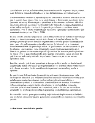 conocimientos previos, reflexionando sobre sus consecuencias respecto a lo que ya sabe,
y, en definitiva, pensando sobre ello, es la base del denominado aprendizaje activo.
Con frecuencia se confunde el aprendizaje activo con aquellas prácticas educativas en las
que el alumno «hace cosas». Esto es, se identifica con el denominado learning by doing
(aprender haciendo). Sin embargo, el aprendizaje activo no es eso realmente. Más bien
se definiría como un learning by thinking (aprender pensando). Es decir, el aprendizaje
activo incluye cualquier experiencia de aprendizaje en la que el estudiante piensa
activamente sobre el objeto de aprendizaje, buscándole significado y contrastándolo con
sus conocimientos previos (Prince, 2004).
En este sentido, una clase expositiva o leer un libro pueden ser un método de aprendizaje
activo si el alumno piensa activamente sobre lo que se le explica o lo que lee. Sin
embargo, puesto que dichos métodos no garantizan al docente que esto suceda (pues en
estos casos ello suele depender casi exclusivamente del alumno), no se consideran
formalmente métodos de aprendizaje activo. De igual manera, las actividades en las que
los alumnos «hacen cosas», como por ejemplo cuando realizan experimentos en el
laboratorio, pueden no ser tampoco aprendizaje activo si los alumnos pueden permitirse
no pensar sobre lo que están haciendo, como cuando simplemente siguen un guion de
prácticas que no les exige entender lo que hacen. En ese caso, de hecho, apenas
aprenderán nada.
Por ello, cualquier práctica de aprendizaje activo que se lleve a cabo por iniciativa del
docente debe incluir actividades que le garanticen que los alumnos estarán reflexionando
sobre lo que aprenden. He ahí una diferencia importante entre enseñar y ayudar a
aprender.
La superioridad de los métodos de aprendizaje activo está bien documentada en la
investigación educativa, y se obtienen los mejores resultados cuando es el docente quien
guía las experiencias (que sin duda pueden incluir explicaciones explícitas o
demostrativas) y orienta el razonamiento y la reflexión de los alumnos. Cuando esta
reflexión se realiza en grupo, dando a los alumnos la oportunidad de compartir,
contrastar y discutir sus ideas con sus compañeros y con el docente, en un ambiente
distendido, los efectos positivos sobre el aprendizaje son también muy significativos.
En resumidas cuentas, para aprender más y mejor debemos implicarnos en actividades
que nos lleven a relacionar aquello que estamos aprendiendo con nuestros conocimientos
previos.
Activación de conocimientos previos
53
 