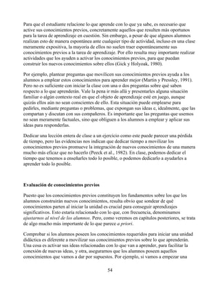 Para que el estudiante relacione lo que aprende con lo que ya sabe, es necesario que
active sus conocimientos previos, concretamente aquellos que resulten más oportunos
para la tarea de aprendizaje en cuestión. Sin embargo, a pesar de que algunos alumnos
realizan esto de manera espontánea ante cualquier tipo de actividad, incluso en una clase
meramente expositiva, la mayoría de ellos no suelen traer espontáneamente sus
conocimientos previos a la tarea de aprendizaje. Por ello resulta muy importante realizar
actividades que los ayuden a activar los conocimientos previos, para que puedan
construir los nuevos conocimientos sobre ellos (Gick y Holyoak, 1980).
Por ejemplo, plantear preguntas que movilicen sus conocimientos previos ayuda a los
alumnos a emplear estos conocimientos para aprender mejor (Martin y Pressley, 1991).
Pero no es suficiente con iniciar la clase con una o dos preguntas sobre qué saben
respecto a lo que aprenderán. Vale la pena ir más allá y presentarles alguna situación
familiar o algún contexto real en que el objeto de aprendizaje esté en juego, aunque
quizás ellos aún no sean conscientes de ello. Esta situación puede emplearse para
pedirles, mediante preguntas o problemas, que expongan sus ideas e, idealmente, que las
compartan y discutan con sus compañeros. Es importante que las preguntas que usemos
no sean meramente factuales, sino que obliguen a los alumnos a emplear y aplicar sus
ideas para responderlas.
Dedicar una lección entera de clase a un ejercicio como este puede parecer una pérdida
de tiempo, pero las evidencias nos indican que dedicar tiempo a movilizar los
conocimientos previos promueve la integración de nuevos conocimientos de una manera
mucho más eficaz que no hacerlo (Peeck et al., 1982). En clase, podemos dedicar el
tiempo que tenemos a enseñarles todo lo posible, o podemos dedicarlo a ayudarles a
aprender todo lo posible.
Evaluación de conocimientos previos
Puesto que los conocimientos previos constituyen los fundamentos sobre los que los
alumnos construirán nuevos conocimientos, resulta obvio que sondear de qué
conocimientos parten al iniciar la unidad es crucial para conseguir aprendizajes
significativos. Esto estaría relacionado con lo que, con frecuencia, denominamos
ajustarnos al nivel de los alumnos. Pero, como veremos en capítulos posteriores, se trata
de algo mucho más importante de lo que parece a priori.
Comprobar si los alumnos poseen los conocimientos requeridos para iniciar una unidad
didáctica es diferente a movilizar sus conocimientos previos sobre lo que aprenderán.
Una cosa es activar sus ideas relacionadas con lo que van a aprender, para facilitar la
conexión de nuevas ideas, y otra, asegurarnos que los alumnos poseen aquellos
conocimientos que vamos a dar por supuestos. Por ejemplo, si vamos a empezar una
54
 