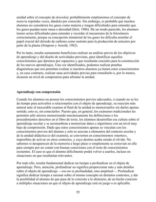 unidad sobre el concepto de densidad, probablemente emplearemos el concepto de
materia repetidas veces, dándolo por conocido. Sin embargo, es probable que muchos
alumnos no consideren los gases como materia y tengan dificultades para entender que
los gases puedan tener masa o densidad (Séré, 1986). De un modo parecido, los alumnos
tienen serias dificultades para entender y recordar el mecanismo de la fotosíntesis
correctamente, porque su concepción inmaterial de los gases les dificulta asimilar el
papel crucial del dióxido de carbono como sustrato para la producción de azúcares por
parte de la planta (Simpson y Arnold, 1982).
Por lo tanto, resulta sumamente beneficioso realizar un análisis previo de los objetivos
de aprendizaje y del diseño de actividades previstas, para identificar aquellos
conocimientos que daremos por supuestos y que resultarán cruciales para la construcción
de los nuevos aprendizajes. Una vez identificados, podemos realizar pruebas
diagnósticas que nos permitan evaluar si nuestros alumnos ya tienen estos conocimientos
y, en caso contrario, realizar unas actividades previas para remediarlo o, por lo menos,
alcanzar un nivel de compromiso para afrontar la unidad.
Aprendizaje con comprensión
Cuando los alumnos no poseen los conocimientos previos adecuados, o cuando no se les
da tiempo para activarlos o relacionarlos con el objeto de aprendizaje, su reacción más
natural ante el inexorable examen al final de la unidad es memorizarlos sin darles apenas
sentido, esto es, sin conectarlos. Puesto que, en general, los exámenes tradicionales les
permiten salir airosos memorizando mecánicamente las definiciones o los
procedimientos descritos en el libro de texto, los alumnos desarrollan esa cultura sobre el
aprendizaje escolar y se acostumbran a memorizar datos o algoritmos con un nivel muy
bajo de comprensión. Dado que estos conocimientos apenas se vinculan con los
conocimientos previos del alumno y solo se asocian a elementos del contexto escolar y
de la unidad didáctica (o del examen), se convierten en conocimientos «inertes»,
imposibles de activar en otros contextos, y cuyo destino acaba siendo el olvido. No
sabemos si desaparecen de la memoria a largo plazo o simplemente se extravían en ella
para siempre por no contar con buenas conexiones con el resto de conocimientos
existentes. El caso es que el alumno difícilmente podrá volver a usarlos, incluso en
situaciones en que resultarían relevantes.
Por todo ello, resulta fundamental dedicar un tiempo a profundizar en el objeto de
aprendizaje. Pero, atención, profundizar no significa proporcionar más y más detalles
sobre el objeto de aprendizaje —eso no es profundidad, sino amplitud—. Profundizar
significa dedicar tiempo a razonar sobre el mismo concepto en distintos contextos, y dar
la posibilidad al alumno de que pase de lo concreto a lo abstracto, de un hecho concreto
a múltiples situaciones en que el objeto de aprendizaje está en juego o es aplicable.
55
 
