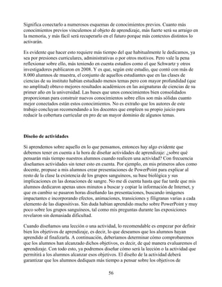 Significa conectarlo a numerosos esquemas de conocimientos previos. Cuanto más
conocimientos previos vinculemos al objeto de aprendizaje, más fuerte será su arraigo en
la memoria, y más fácil será recuperarlo en el futuro porque más contextos distintos lo
activarán.
Es evidente que hacer esto requiere más tiempo del que habitualmente le dedicamos, ya
sea por presiones curriculares, administrativas o por otros motivos. Pero vale la pena
reflexionar sobre ello, más teniendo en cuenta estudios como el que Schwartz y otros
investigadores publicaron en 2008. Y es que, según este estudio, que contó con más de
8.000 alumnos de muestra, el conjunto de aquellos estudiantes que en las clases de
ciencias de su instituto habían estudiado menos temas pero con mayor profundidad (que
no amplitud) obtuvo mejores resultados académicos en las asignaturas de ciencias de su
primer año en la universidad. Las bases que unos conocimientos bien consolidados
proporcionan para construir nuevos conocimientos sobre ellos son más sólidas cuanto
mejor conectados están estos conocimientos. No es extraño que los autores de este
trabajo concluyan recomendando a los docentes que empleen su propio juicio para
reducir la cobertura curricular en pro de un mayor dominio de algunos temas.
Diseño de actividades
Si aprendemos sobre aquello en lo que pensamos, entonces hay algo evidente que
debemos tener en cuenta a la hora de diseñar actividades de aprendizaje: ¿sobre qué
pensarán más tiempo nuestros alumnos cuando realicen una actividad? Con frecuencia
diseñamos actividades sin tener esto en cuenta. Por ejemplo, en mis primeros años como
docente, propuse a mis alumnos crear presentaciones de PowerPoint para explicar al
resto de la clase la existencia de los grupos sanguíneos, su base biológica y sus
implicaciones en las donaciones de sangre. No me di cuenta hasta que fue tarde que mis
alumnos dedicaron apenas unos minutos a buscar y copiar la información de Internet, y
que en cambio se pasaron horas diseñando las presentaciones, buscando imágenes
impactantes e incorporando efectos, animaciones, transiciones y filigranas varias a cada
elemento de las diapositivas. Sin duda habían aprendido mucho sobre PowerPoint y muy
poco sobre los grupos sanguíneos, tal como mis preguntas durante las exposiciones
revelaron sin demasiada dificultad.
Cuando diseñamos una lección o una actividad, lo recomendable es empezar por definir
bien los objetivos de aprendizaje, es decir, lo que deseamos que los alumnos hayan
aprendido al finalizarla. A continuación, deberíamos determinar cómo comprobaremos
que los alumnos han alcanzado dichos objetivos, es decir, de qué manera evaluaremos el
aprendizaje. Con todo esto, ya podremos diseñar cómo será la lección o la actividad que
permitirá a los alumnos alcanzar esos objetivos. El diseño de la actividad deberá
garantizar que los alumnos dediquen más tiempo a pensar sobre los objetivos de
56
 