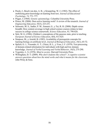 Peeck, J., Bosch van den, A. B., y Kruepeling, W. J. (1982). The effect of
mobilizing prior knowledge on learning from text. Journal of Educational
Psychology, 74, 771–777.
Piaget, J. (1968). Genetic epistemology. Columbia University Press.
Prince, M. (2004). Does active learning work? A review of the research. Journal of
Engineering Education, 93(3), 223-231.
Schwartz, M. S., Sadler, P. M., Sonnert, G., y Tai, R. H. (2008). Depth versus
breadth: How content coverage in high school science courses relates to later
success in college science coursework. Science Education, 93, 798-826.
Séré, M. G. (1986). Children’s conceptions of the gaseous state, prior to teaching.
European Journal of Science Education, 8(4), 413-425.
Simpson, M., y Arnold, B. (1982). Availability of prerequisite concepts for
learning biology at certificate level. Journal of Biological Education, 16(1), 65-72.
Spilich, G. J., Vesonder, G. T., Chiesi, H. L., y Voss, J. F. (1979). Text processing
of domain-related information for individuals with high and low domain
knowledge. Journal of Verbal Learning and Verbal Behavior, 18(3), 275-290.
Vygotsky, L. S. (1978). Mind in society. Harvard University Press.
Willingham, D. T. (2009). Why don't students like school?: A cognitive scientist
answers questions about how the mind works and what it means for the classroom.
John Wiley & Sons.
58
 