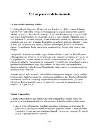 2.3 Los procesos de la memoria
Un almacén virtualmente infinito
El distinguido psicólogo ruso Alexander Luria describía en 1968 el caso de Solomon
Shereshevsky, un hombre con una memoria prodigiosa a quien Luria estudió durante
30 años. Al parecer, Shereshevsky era capaz de recordar literalmente y con gran detalle
todo lo que experimentaba. En sus estudios, Luria lo puso a prueba empleando listas al
azar de más de 70 palabras, números, sílabas sin sentido, sonidos, etc. Shereshevsky las
escuchaba una sola vez y era capaz de repetirlas sin esfuerzo aparente. Además, si Luria
le pedía que las recitara días, meses o, incluso, años después, lo hacía sin problema
alguno. En palabras de Luria, su memoria parecía no tener límites, ni de espacio ni de
tiempo.
La capacidad de nuestra memoria a largo plazo es infinita a la práctica. Probablemente
esté preparada para conservar los recuerdos de todas nuestras experiencias en vida. Si en
la mayoría de las personas esto no sucede así, probablemente sea por una cuestión de
eficiencia biológica. Francamente, no es necesario recordarlo todo para sobrevivir, por lo
que la evolución puede que haya seleccionado a los individuos con una memoria,
digamos, suficiente. Cabe decir que Shereshevsky padecía varios problemas cognitivos
derivados de su condición.
Además, aunque poder acumular mucha información parezca una gran ventaja, también
tiene una parte negativa: cuanta más información guardemos, más difícil puede resultar
encontrar un detalle en concreto y recuperarlo cuando resulte necesario. ¿Podemos
afirmar que hemos aprendido algo si no tenemos la capacidad de recuperarlo de la
memoria? A la práctica, no.
Evocar lo aprendido
El grado de facilidad con que podemos rescatar un recuerdo de nuestra mente nos
permite aventurar diversos niveles de afianzamiento de la información en la memoria.
Así, el nivel probablemente más bajo sería el que se produce en situaciones de
familiaridad, que sucede cuando decimos que algo «nos suena». Creemos haberlo
visto antes, pero no sabemos ni cuándo ni dónde. No tenemos recuerdos del evento
en que se produjo el primer contacto.
59
 