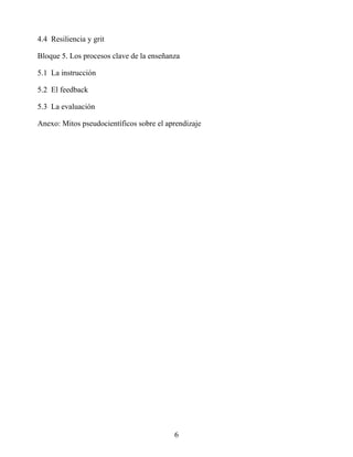 4.4 Resiliencia y grit
Bloque 5. Los procesos clave de la enseñanza
5.1 La instrucción
5.2 El feedback
5.3 La evaluación
Anexo: Mitos pseudocientíficos sobre el aprendizaje
6
 