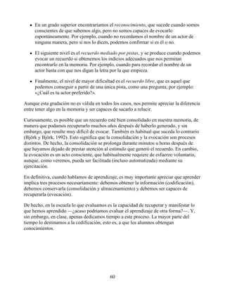 En un grado superior encontraríamos el reconocimiento, que sucede cuando somos
conscientes de que sabemos algo, pero no somos capaces de evocarlo
espontáneamente. Por ejemplo, cuando no recordamos el nombre de un actor de
ninguna manera, pero si nos lo dicen, podemos confirmar si es él o no.
El siguiente nivel es el recuerdo mediado por pistas, y se produce cuando podemos
evocar un recuerdo si obtenemos los indicios adecuados que nos permitan
encontrarlo en la memoria. Por ejemplo, cuando para recordar el nombre de un
actor basta con que nos digan la letra por la que empieza.
Finalmente, el nivel de mayor dificultad es el recuerdo libre, que es aquel que
podemos conseguir a partir de una única pista, como una pregunta; por ejemplo:
«¿Cuál es tu actor preferido?».
Aunque esta gradación no es válida en todos los casos, nos permite apreciar la diferencia
entre tener algo en la memoria y ser capaces de sacarlo a relucir.
Curiosamente, es posible que un recuerdo esté bien consolidado en nuestra memoria, de
manera que podamos recuperarlo muchos años después de haberlo generado, y sin
embargo, que resulte muy difícil de evocar. También es habitual que suceda lo contrario
(Björk y Björk, 1992). Esto significa que la consolidación y la evocación son procesos
distintos. De hecho, la consolidación se prolonga durante minutos u horas después de
que hayamos dejado de prestar atención al estímulo que generó el recuerdo. En cambio,
la evocación es un acto consciente, que habitualmente requiere de esfuerzo voluntario,
aunque, como veremos, pueda ser facilitada (incluso automatizada) mediante su
ejercitación.
En definitiva, cuando hablamos de aprendizaje, es muy importante apreciar que aprender
implica tres procesos necesariamente: debemos obtener la información (codificación),
debemos conservarla (consolidación y almacenamiento) y debemos ser capaces de
recuperarla (evocación).
De hecho, en la escuela lo que evaluamos es la capacidad de recuperar y manifestar lo
que hemos aprendido —¿acaso podríamos evaluar el aprendizaje de otra forma?—. Y,
sin embargo, en clase, apenas dedicamos tiempo a este proceso. La mayor parte del
tiempo lo destinamos a la codificación, esto es, a que los alumnos obtengan
conocimientos.
60
 