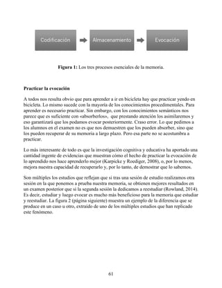 Figura 1: Los tres procesos esenciales de la memoria.
Practicar la evocación
A todos nos resulta obvio que para aprender a ir en bicicleta hay que practicar yendo en
bicicleta. Lo mismo sucede con la mayoría de los conocimientos procedimentales. Para
aprender es necesario practicar. Sin embargo, con los conocimientos semánticos nos
parece que es suficiente con «absorberlos», que prestando atención los asimilaremos y
eso garantizará que los podamos evocar posteriormente. Craso error. Lo que pedimos a
los alumnos en el examen no es que nos demuestren que los pueden absorber, sino que
los pueden recuperar de su memoria a largo plazo. Pero esa parte no se acostumbra a
practicar.
Lo más interesante de todo es que la investigación cognitiva y educativa ha aportado una
cantidad ingente de evidencias que muestran cómo el hecho de practicar la evocación de
lo aprendido nos hace aprenderlo mejor (Karpicke y Roediger, 2008), o, por lo menos,
mejora nuestra capacidad de recuperarlo y, por lo tanto, de demostrar que lo sabemos.
Son múltiples los estudios que reflejan que si tras una sesión de estudio realizamos otra
sesión en la que ponemos a prueba nuestra memoria, se obtienen mejores resultados en
un examen posterior que si la segunda sesión la dedicamos a reestudiar (Rowland, 2014).
Es decir, estudiar y luego evocar es mucho más beneficioso para la memoria que estudiar
y reestudiar. La figura 2 (página siguiente) muestra un ejemplo de la diferencia que se
produce en un caso u otro, extraído de uno de los múltiples estudios que han replicado
este fenómeno.
61
 
