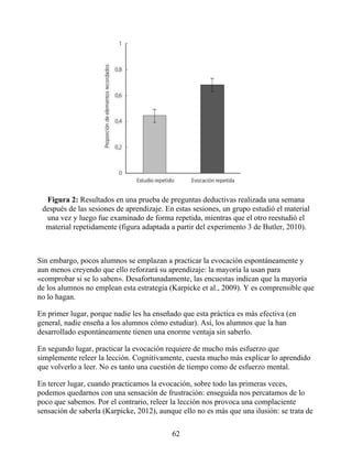 Figura 2: Resultados en una prueba de preguntas deductivas realizada una semana
después de las sesiones de aprendizaje. En estas sesiones, un grupo estudió el material
una vez y luego fue examinado de forma repetida, mientras que el otro reestudió el
material repetidamente (figura adaptada a partir del experimento 3 de Butler, 2010).
Sin embargo, pocos alumnos se emplazan a practicar la evocación espontáneamente y
aun menos creyendo que ello reforzará su aprendizaje: la mayoría la usan para
«comprobar si se lo saben». Desafortunadamente, las encuestas indican que la mayoría
de los alumnos no emplean esta estrategia (Karpicke et al., 2009). Y es comprensible que
no lo hagan.
En primer lugar, porque nadie les ha enseñado que esta práctica es más efectiva (en
general, nadie enseña a los alumnos cómo estudiar). Así, los alumnos que la han
desarrollado espontáneamente tienen una enorme ventaja sin saberlo.
En segundo lugar, practicar la evocación requiere de mucho más esfuerzo que
simplemente releer la lección. Cognitivamente, cuesta mucho más explicar lo aprendido
que volverlo a leer. No es tanto una cuestión de tiempo como de esfuerzo mental.
En tercer lugar, cuando practicamos la evocación, sobre todo las primeras veces,
podemos quedarnos con una sensación de frustración: enseguida nos percatamos de lo
poco que sabemos. Por el contrario, releer la lección nos provoca una complaciente
sensación de saberla (Karpicke, 2012), aunque ello no es más que una ilusión: se trata de
62
 