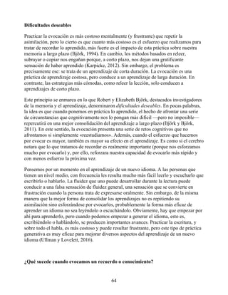 Dificultades deseables
Practicar la evocación es más costoso mentalmente (y frustrante) que repetir la
asimilación, pero lo cierto es que cuanto más costoso es el esfuerzo que realizamos para
tratar de recordar lo aprendido, más fuerte es el impacto de esta práctica sobre nuestra
memoria a largo plazo (Björk, 1994). En cambio, los métodos basados en releer,
subrayar o copiar nos engañan porque, a corto plazo, nos dejan una gratificante
sensación de haber aprendido (Karpicke, 2012). Sin embargo, el problema es
precisamente ese: se trata de un aprendizaje de corta duración. La evocación es una
práctica de aprendizaje costosa, pero conduce a un aprendizaje de larga duración. En
contraste, las estrategias más cómodas, como releer la lección, solo conducen a
aprendizajes de corto plazo.
Este principio se enmarca en lo que Robert y Elizabeth Björk, destacados investigadores
de la memoria y el aprendizaje, denominaron dificultades deseables. En pocas palabras,
la idea es que cuando ponemos en práctica lo aprendido, el hecho de afrontar una serie
de circunstancias que cognitivamente nos lo pongan más difícil —pero no imposible—
repercutirá en una mejor consolidación del aprendizaje a largo plazo (Björk y Björk,
2011). En este sentido, la evocación presenta una serie de retos cognitivos que no
afrontamos si simplemente «reestudiamos». Además, cuando el esfuerzo que hacemos
por evocar es mayor, también es mayor su efecto en el aprendizaje. Es como si el cerebro
notara que lo que tratamos de recordar es realmente importante (porque nos esforzamos
mucho por evocarlo) y, por ello, reforzara nuestra capacidad de evocarlo más rápido y
con menos esfuerzo la próxima vez.
Pensemos por un momento en el aprendizaje de un nuevo idioma. A las personas que
tienen un nivel medio, con frecuencia les resulta mucho más fácil leerlo y escucharlo que
escribirlo o hablarlo. La fluidez que uno puede desarrollar durante la lectura puede
conducir a una falsa sensación de fluidez general, una sensación que se convierte en
frustración cuando la persona trata de expresarse oralmente. Sin embargo, de la misma
manera que la mejor forma de consolidar los aprendizajes no es repitiendo su
asimilación sino esforzándose por evocarlos, probablemente la forma más eficaz de
aprender un idioma no sea leyéndolo o escuchándolo. Obviamente, hay que empezar por
ahí para aprenderlo, pero cuando podemos empezar a generar el idioma, esto es,
escribiéndolo o hablándolo, se producen importantes avances. Practicar la escritura, y
sobre todo el habla, es más costoso y puede resultar frustrante, pero este tipo de práctica
generativa es muy eficaz para mejorar diversos aspectos del aprendizaje de un nuevo
idioma (Ullman y Lovelett, 2016).
¿Qué sucede cuando evocamos un recuerdo o conocimiento?
64
 