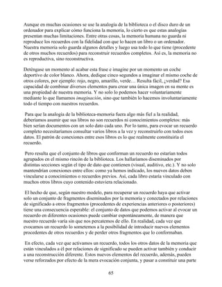 Aunque en muchas ocasiones se use la analogía de la biblioteca o el disco duro de un
ordenador para explicar cómo funciona la memoria, lo cierto es que estas analogías
presentan muchas limitaciones. Entre otras cosas, la memoria humana no guarda ni
reproduce los recuerdos con la fidelidad con que lo hacen un libro o un ordenador.
Nuestra memoria solo guarda algunos detalles y luego usa todo lo que tiene (procedente
de otros muchos recuerdos) para reconstruir recuerdos completos. Así es, la memoria no
es reproductiva, sino reconstructiva.
Deténgase un momento al acabar esta frase e imagine por un momento un coche
deportivo de color blanco. Ahora, dedique cinco segundos a imaginar el mismo coche de
otros colores, por ejemplo: rojo, negro, amarillo, verde… Resulta fácil, ¿verdad? Esa
capacidad de combinar diversos elementos para crear una única imagen en su mente es
una propiedad de nuestra memoria. Y no solo lo podemos hacer voluntariamente
mediante lo que llamamos imaginación, sino que también lo hacemos involuntariamente
todo el tiempo con nuestros recuerdos.
Para que la analogía de la biblioteca-memoria fuera algo más fiel a la realidad,
deberíamos asumir que sus libros no son recuerdos ni conocimientos completos: más
bien serían documentos con un solo dato cada uno. Por lo tanto, para evocar un recuerdo
completo necesitaríamos consultar varios libros a la vez y reconstruirlo con todos esos
datos. El patrón de conexiones entre esos libros es lo que realmente constituiría el
recuerdo.
Pero resulta que el conjunto de libros que conforman un recuerdo no estarían todos
agrupados en el mismo rincón de la biblioteca. Los hallaríamos diseminados por
distintas secciones según el tipo de dato que contienen (visual, auditivo, etc.). Y no solo
mantendrían conexiones entre ellos: como ya hemos indicado, los nuevos datos deben
vincularse a conocimientos o recuerdos previos. Así, cada libro estaría vinculado con
muchos otros libros cuyo contenido estuviera relacionado.
El hecho de que, según nuestro modelo, para recuperar un recuerdo haya que activar
solo un conjunto de fragmentos diseminados por la memoria y conectados por relaciones
de significado a otros fragmentos (procedentes de experiencias anteriores o posteriores)
tiene una consecuencia esperable: el conjunto de datos que podemos activar al evocar un
recuerdo en diferentes ocasiones puede cambiar espontáneamente, de manera que
nuestro recuerdo varía sin que nos percatemos de ello. En realidad, cada vez que
evocamos un recuerdo lo sometemos a la posibilidad de introducir nuevos elementos
procedentes de otros recuerdos y de perder otros fragmentos que lo conformaban.
En efecto, cada vez que activamos un recuerdo, todos los otros datos de la memoria que
están vinculados a él por relaciones de significado se pueden activar también y conducir
a una reconstrucción diferente. Estos nuevos elementos del recuerdo, además, pueden
verse reforzados por efecto de la mera evocación conjunta, y pasar a constituir una parte
65
 