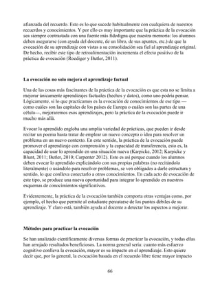 afianzada del recuerdo. Esto es lo que sucede habitualmente con cualquiera de nuestros
recuerdos y conocimientos. Y por ello es muy importante que la práctica de la evocación
sea siempre contrastada con una fuente más fidedigna que nuestra memoria: los alumnos
deben asegurarse (con ayuda del docente, de un libro, de sus apuntes, etc.) de que la
evocación de su aprendizaje con vistas a su consolidación sea fiel al aprendizaje original.
De hecho, recibir este tipo de retroalimentación incrementa el efecto positivo de la
práctica de evocación (Roediger y Butler, 2011).
La evocación no solo mejora el aprendizaje factual
Una de las cosas más fascinantes de la práctica de la evocación es que esta no se limita a
mejorar únicamente aprendizajes factuales (hechos y datos), como uno podría pensar.
Lógicamente, si lo que practicamos es la evocación de conocimientos de ese tipo —
como cuáles son las capitales de los países de Europa o cuáles son las partes de una
célula—, mejoraremos esos aprendizajes, pero la práctica de la evocación puede ir
mucho más allá.
Evocar lo aprendido engloba una amplia variedad de prácticas, que pueden ir desde
recitar un poema hasta tratar de emplear un nuevo concepto o idea para resolver un
problema en un nuevo contexto. En este sentido, la práctica de la evocación puede
promover el aprendizaje con comprensión y la capacidad de transferencia, esto es, la
capacidad de usar lo aprendido en una situación nueva (Karpicke, 2012; Karpicke y
Blunt, 2011; Butler, 2010; Carpenter 2012). Esto es así porque cuando los alumnos
deben evocar lo aprendido explicándolo con sus propias palabras (no recitándolo
literalmente) o usándolo para resolver problemas, se ven obligados a darle estructura y
sentido, lo que conlleva conectarlo a otros conocimientos. En cada acto de evocación de
este tipo, se produce una nueva oportunidad para integrar lo aprendido en nuestros
esquemas de conocimientos significativos.
Evidentemente, la práctica de la evocación también comporta otras ventajas como, por
ejemplo, el hecho que permite al estudiante percatarse de los puntos débiles de su
aprendizaje. Y claro está, también ayuda al docente a detectar los aspectos a mejorar.
Métodos para practicar la evocación
Se han analizado científicamente diversas formas de practicar la evocación, y todas ellas
han arrojado resultados beneficiosos. La norma general sería: cuanto más esfuerzo
cognitivo conlleva la evocación, mayor es su impacto en el aprendizaje. Esto quiere
decir que, por lo general, la evocación basada en el recuerdo libre tiene mayor impacto
66
 