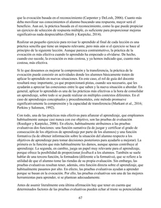 que la evocación basada en el reconocimiento (Carpenter y DeLosh, 2006). Cuanto más
deba movilizar sus conocimientos el alumno buscando una respuesta, mayor será el
beneficio. Aun así, la práctica basada en el reconocimiento, como la que puede propiciar
un ejercicio de selección de respuesta múltiple, es suficiente para proporcionar mejoras
significativas nada despreciables (Smith y Karpicke, 2014).
Realizar un pequeño ejercicio para revisar lo aprendido al final de cada lección es una
práctica sencilla que tiene un impacto relevante, pero más aún si el ejercicio se hace al
principio de la siguiente lección. Aunque parezca contraintuitivo, la práctica de la
evocación es más efectiva cuando lo aprendido ha empezado a olvidarse. De hecho,
cuando eso sucede, la evocación es más costosa, y ya hemos indicado que, cuanto más
costosa, más efectiva.
Si lo que deseamos es mejorar la comprensión y la transferencia, la práctica de la
evocación puede consistir en actividades donde los alumnos básicamente traten de
aplicar lo aprendido en nuevas situaciones. En este caso, el rol de guía del docente
resultará muy importante, ya que proporcionará pistas, cuando sea necesario, que les
ayudarán a apreciar las conexiones entre lo que saben y la nueva situación a abordar. En
general, aplicar lo aprendido es una de las prácticas más efectivas a la hora de consolidar
un aprendizaje, sobre todo si se puede realizar en múltiples contextos diferentes. En el
caso de aprendizajes conceptuales y procedimentales, este método promueve
significativamente la comprensión y la capacidad de transferencia (Markant et al., 2016;
Perkins y Salomon, 1992).
Con todo, una de las prácticas más efectivas para afianzar el aprendizaje, que empleamos
habitualmente aunque casi nunca con ese objetivo, son las pruebas de evaluación
(Roediger y Karpicke, 2006). En efecto, habitualmente atribuimos a las pruebas
evaluativas dos funciones: una función sumativa (la de juzgar y certificar el grado de
consecución de los objetivos de aprendizaje por parte de los alumnos) y una función
formativa (la de obtener información sobre la situación del alumno respecto a los
objetivos de aprendizaje para tomar decisiones posteriores para ayudarlo a mejorar). La
primera es la función que más habitualmente les damos, aunque apenas contribuye al
aprendizaje. La segunda, en cambio, juega un papel muy relevante para el aprendizaje,
porque ofrece la posibilidad de proporcionar feedback a los alumnos. También se suele
hablar de una tercera función, la formadora (diferente a la formativa), que se refiere a la
utilidad de que el alumno tome las riendas de su propia evaluación. Sin embargo, las
pruebas evaluativas resultan tener, además, otra función directa sobre el aprendizaje, que
habitualmente pasamos por alto. En efecto, las pruebas evaluativas ayudan a aprender
porque se basan en la evocación. Por ello, las pruebas evaluativas son una de las mejores
herramientas para aprender, si se plantean adecuadamente.
Antes de asumir literalmente esta última afirmación hay que tener en cuenta que
determinados factores de las pruebas evaluativas pueden echar al traste su potencialidad
67
 