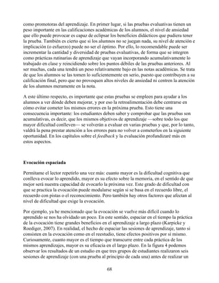 como promotoras del aprendizaje. En primer lugar, si las pruebas evaluativas tienen un
peso importante en las calificaciones académicas de los alumnos, el nivel de ansiedad
que ello puede provocar es capaz de eclipsar los beneficios didácticos que pudiera tener
la prueba. También es cierto que si los alumnos no se juegan nada, su nivel de atención e
implicación (o esfuerzo) puede no ser el óptimo. Por ello, lo recomendable puede ser
incrementar la cantidad y diversidad de pruebas evaluativas, de forma que se integren
como prácticas rutinarias de aprendizaje que vayan incorporando acumulativamente lo
trabajado en clase y reincidiendo sobre los puntos débiles de las pruebas anteriores. Al
ser muchas, cada una tendrá un peso relativamente bajo en las notas académicas. Se trata
de que los alumnos se las tomen lo suficientemente en serio, puesto que contribuyen a su
calificación final, pero que no provoquen altos niveles de ansiedad ni centren la atención
de los alumnos meramente en la nota.
A este último respecto, es importante que estas pruebas se empleen para ayudar a los
alumnos a ver dónde deben mejorar, y por eso la retroalimentación debe centrarse en
cómo evitar cometer los mismos errores en la próxima prueba. Esto tiene una
consecuencia importante: los estudiantes deben saber y comprobar que las pruebas son
acumulativas, es decir, que los mismos objetivos de aprendizaje —sobre todo los que
mayor dificultad conlleven— se volverán a evaluar en varias pruebas y que, por lo tanto,
valdrá la pena prestar atención a los errores para no volver a cometerlos en la siguiente
oportunidad. En los capítulos sobre el feedback y la evaluación profundizaré más en
estos aspectos.
Evocación espaciada
Permítame el lector repetirlo una vez más: cuanto mayor es la dificultad cognitiva que
conlleva evocar lo aprendido, mayor es su efecto sobre la memoria, en el sentido de que
mejor será nuestra capacidad de evocarlo la próxima vez. Este grado de dificultad con
que se practica la evocación puede modularse según si se basa en el recuerdo libre, el
recuerdo con pistas o el reconocimiento. Pero también hay otros factores que afectan al
nivel de dificultad que exige la evocación.
Por ejemplo, ya he mencionado que la evocación se vuelve más difícil cuando lo
aprendido se nos ha olvidado un poco. En este sentido, espaciar en el tiempo la práctica
de la evocación tiene grandes beneficios en el aprendizaje a largo plazo (Karpicke y
Roediger, 2007). En realidad, el hecho de espaciar las sesiones de aprendizaje, tanto si
consisten en la evocación como en el reestudio, tiene efectos positivos por sí mismo.
Curiosamente, cuanto mayor es el tiempo que transcurre entre cada práctica de los
mismos aprendizajes, mayor es su eficacia en el largo plazo. En la figura 4 podemos
observar los resultados de un estudio en que tres grupos de estudiantes realizaron seis
sesiones de aprendizaje (con una prueba al principio de cada una) antes de realizar un
68
 