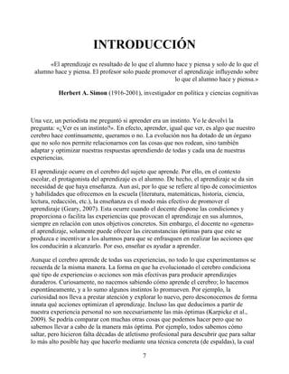 INTRODUCCIÓN
«El aprendizaje es resultado de lo que el alumno hace y piensa y solo de lo que el
alumno hace y piensa. El profesor solo puede promover el aprendizaje influyendo sobre
lo que el alumno hace y piensa.»
Herbert A. Simon (1916-2001), investigador en política y ciencias cognitivas
Una vez, un periodista me preguntó si aprender era un instinto. Yo le devolví la
pregunta: «¿Ver es un instinto?». En efecto, aprender, igual que ver, es algo que nuestro
cerebro hace continuamente, queramos o no. La evolución nos ha dotado de un órgano
que no solo nos permite relacionarnos con las cosas que nos rodean, sino también
adaptar y optimizar nuestras respuestas aprendiendo de todas y cada una de nuestras
experiencias.
El aprendizaje ocurre en el cerebro del sujeto que aprende. Por ello, en el contexto
escolar, el protagonista del aprendizaje es el alumno. De hecho, el aprendizaje se da sin
necesidad de que haya enseñanza. Aun así, por lo que se refiere al tipo de conocimientos
y habilidades que ofrecemos en la escuela (literatura, matemáticas, historia, ciencia,
lectura, redacción, etc.), la enseñanza es el modo más efectivo de promover el
aprendizaje (Geary, 2007). Esta ocurre cuando el docente dispone las condiciones y
proporciona o facilita las experiencias que provocan el aprendizaje en sus alumnos,
siempre en relación con unos objetivos concretos. Sin embargo, el docente no «genera»
el aprendizaje, solamente puede ofrecer las circunstancias óptimas para que este se
produzca e incentivar a los alumnos para que se enfrasquen en realizar las acciones que
los conducirán a alcanzarlo. Por eso, enseñar es ayudar a aprender.
Aunque el cerebro aprende de todas sus experiencias, no todo lo que experimentamos se
recuerda de la misma manera. La forma en que ha evolucionado el cerebro condiciona
qué tipo de experiencias o acciones son más efectivas para producir aprendizajes
duraderos. Curiosamente, no nacemos sabiendo cómo aprende el cerebro; lo hacemos
espontáneamente, y a lo sumo algunos instintos lo promueven. Por ejemplo, la
curiosidad nos lleva a prestar atención y explorar lo nuevo, pero desconocemos de forma
innata qué acciones optimizan el aprendizaje. Incluso las que deducimos a partir de
nuestra experiencia personal no son necesariamente las más óptimas (Karpicke et al.,
2009). Se podría comparar con muchas otras cosas que podemos hacer pero que no
sabemos llevar a cabo de la manera más óptima. Por ejemplo, todos sabemos cómo
saltar, pero hicieron falta décadas de atletismo profesional para descubrir que para saltar
lo más alto posible hay que hacerlo mediante una técnica concreta (de espaldas), la cual
7
 