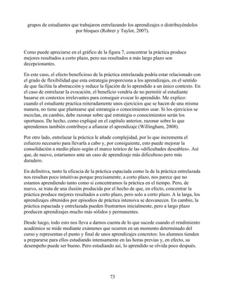 grupos de estudiantes que trabajaron entrelazando los aprendizajes o distribuyéndolos
por bloques (Rohrer y Taylor, 2007).
Como puede apreciarse en el gráfico de la figura 7, concentrar la práctica produce
mejores resultados a corto plazo, pero sus resultados a más largo plazo son
decepcionantes.
En este caso, el efecto beneficioso de la práctica entrelazada podría estar relacionado con
el grado de flexibilidad que esta estrategia proporciona a los aprendizajes, en el sentido
de que facilita la abstracción y reduce la fijación de lo aprendido a un único contexto. En
el caso de entrelazar la evocación, el beneficio vendría de no permitir al estudiante
basarse en contextos irrelevantes para conseguir evocar lo aprendido. Me explico:
cuando el estudiante practica reiteradamente unos ejercicios que se hacen de una misma
manera, no tiene que plantearse qué estrategia o conocimientos usar. Si los ejercicios se
mezclan, en cambio, debe razonar sobre qué estrategia o conocimientos serán los
oportunos. De hecho, como expliqué en el capítulo anterior, razonar sobre lo que
aprendemos también contribuye a afianzar el aprendizaje (Willingham, 2008).
Por otro lado, entrelazar la práctica le añade complejidad, por lo que incrementa el
esfuerzo necesario para llevarla a cabo y, por consiguiente, esto puede mejorar la
consolidación a medio plazo según el marco teórico de las «dificultades deseables». Así
que, de nuevo, estaríamos ante un caso de aprendizaje más dificultoso pero más
duradero.
En definitiva, tanto la eficacia de la práctica espaciada como la de la práctica entrelazada
nos resultan poco intuitivas porque precisamente, a corto plazo, nos parece que no
estamos aprendiendo tanto como si concentramos la práctica en el tiempo. Pero, de
nuevo, se trata de una ilusión producida por el hecho de que, en efecto, concentrar la
práctica produce mejores resultados a corto plazo, pero solo a corto plazo. A la larga, los
aprendizajes obtenidos por episodios de práctica intensiva se desvanecen. En cambio, la
práctica espaciada y entrelazada pueden frustrarnos inicialmente, pero a largo plazo
producen aprendizajes mucho más sólidos y permanentes.
Desde luego, todo esto nos lleva a darnos cuenta de lo que sucede cuando el rendimiento
académico se mide mediante exámenes que ocurren en un momento determinado del
curso y representan el punto y final de unos aprendizajes concretos: los alumnos tienden
a prepararse para ellos estudiando intensamente en las horas previas y, en efecto, su
desempeño puede ser bueno. Pero estudiando así, lo aprendido se olvida poco después.
73
 
