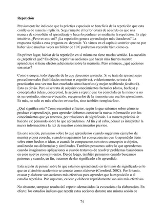 Repetición
Previamente he indicado que la práctica espaciada se beneficia de la repetición que esta
conlleva de manera implícita. Seguramente el lector estará de acuerdo en que una
manera de consolidar el aprendizaje y hacerlo perdurar es mediante la repetición. Es algo
intuitivo. ¿Pero es esto así? ¿La repetición genera aprendizajes más duraderos? La
respuesta rápida a esta pregunta es: depende. Ya vimos en el capítulo anterior que no por
haber visto muchas veces un billete de 10 € podremos recordar bien cómo es.
En primer lugar, hablar de la repetición en sí misma no tiene mucho sentido. La cuestión
es ¿repetir el qué? En efecto, repetir las acciones que hacen más fuertes nuestro
aprendizaje sí tiene efectos adicionales sobre la memoria. Pero entonces, ¿qué acciones
son estas?
Como siempre, todo depende de lo que deseemos aprender. Si se trata de aprendizajes
procedimentales (habilidades motoras o cognitivas), evidentemente, se trata de
practicarlos una vez nos han enseñado cómo hacerlos (y mejor recibiendo feedback).
Esto es obvio. Pero si se trata de adquirir conocimientos factuales (datos, hechos) y
conceptuales (ideas, conceptos), la acción a repetir que los consolida en la memoria no
es su reestudio, sino su evocación: recuperarlos de la memoria una vez los aprendimos.
Es más, no solo es más efectivo evocarlos, sino también «emplearlos».
¿Qué significa esto? Como recordará el lector, según lo que sabemos sobre cómo se
produce el aprendizaje, para aprender debemos conectar la nueva información con los
conocimientos que ya tenemos, por relaciones de significado. La manera práctica de
hacerlo es: pensando sobre lo que aprendemos. Al fin y al cabo, pensar es interpretar la
nueva información a la luz de nuestros conocimientos previos.
En este sentido, pensamos sobre lo que aprendemos cuando sugerimos ejemplos de
nuestra propia cosecha, cuando imaginamos las consecuencias que lo aprendido tiene
sobre otros hechos o ideas, o cuando lo comparamos con otros conceptos u objetos,
analizando sus diferencias y similitudes. También pensamos sobre lo que aprendemos
cuando imaginamos aplicaciones o cuando tratamos de resolver problemas basándonos
en esos nuevos conocimientos. Desde luego, también pensamos cuando buscamos
patrones y cuando, en fin, tratamos de dar significado a lo aprendido.
Esta acción de pensar sobre lo que estamos aprendiendo en términos de significado es lo
que en el ámbito académico se conoce como elaborar (Cornford, 2002). Por lo tanto,
evocar y elaborar son acciones más efectivas para aprender que la exposición o el
estudio repetidos. Por supuesto, evocar y elaborar repetidamente son aún más efectivos.
No obstante, tampoco resulta útil repetir «demasiado» la evocación o la elaboración. En
efecto: los estudios indican que repetir estas acciones durante una misma sesión de
74
 