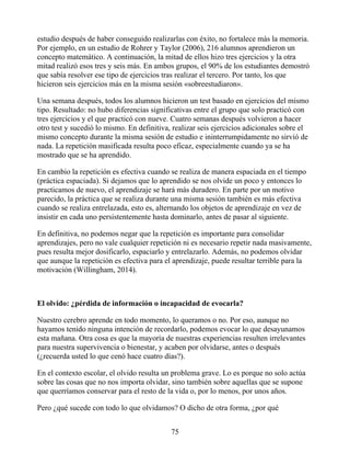 estudio después de haber conseguido realizarlas con éxito, no fortalece más la memoria.
Por ejemplo, en un estudio de Rohrer y Taylor (2006), 216 alumnos aprendieron un
concepto matemático. A continuación, la mitad de ellos hizo tres ejercicios y la otra
mitad realizó esos tres y seis más. En ambos grupos, el 90% de los estudiantes demostró
que sabía resolver ese tipo de ejercicios tras realizar el tercero. Por tanto, los que
hicieron seis ejercicios más en la misma sesión «sobreestudiaron».
Una semana después, todos los alumnos hicieron un test basado en ejercicios del mismo
tipo. Resultado: no hubo diferencias significativas entre el grupo que solo practicó con
tres ejercicios y el que practicó con nueve. Cuatro semanas después volvieron a hacer
otro test y sucedió lo mismo. En definitiva, realizar seis ejercicios adicionales sobre el
mismo concepto durante la misma sesión de estudio e ininterrumpidamente no sirvió de
nada. La repetición masificada resulta poco eficaz, especialmente cuando ya se ha
mostrado que se ha aprendido.
En cambio la repetición es efectiva cuando se realiza de manera espaciada en el tiempo
(práctica espaciada). Si dejamos que lo aprendido se nos olvide un poco y entonces lo
practicamos de nuevo, el aprendizaje se hará más duradero. En parte por un motivo
parecido, la práctica que se realiza durante una misma sesión también es más efectiva
cuando se realiza entrelazada, esto es, alternando los objetos de aprendizaje en vez de
insistir en cada uno persistentemente hasta dominarlo, antes de pasar al siguiente.
En definitiva, no podemos negar que la repetición es importante para consolidar
aprendizajes, pero no vale cualquier repetición ni es necesario repetir nada masivamente,
pues resulta mejor dosificarlo, espaciarlo y entrelazarlo. Además, no podemos olvidar
que aunque la repetición es efectiva para el aprendizaje, puede resultar terrible para la
motivación (Willingham, 2014).
El olvido: ¿pérdida de información o incapacidad de evocarla?
Nuestro cerebro aprende en todo momento, lo queramos o no. Por eso, aunque no
hayamos tenido ninguna intención de recordarlo, podemos evocar lo que desayunamos
esta mañana. Otra cosa es que la mayoría de nuestras experiencias resulten irrelevantes
para nuestra supervivencia o bienestar, y acaben por olvidarse, antes o después
(¿recuerda usted lo que cenó hace cuatro días?).
En el contexto escolar, el olvido resulta un problema grave. Lo es porque no solo actúa
sobre las cosas que no nos importa olvidar, sino también sobre aquellas que se supone
que querríamos conservar para el resto de la vida o, por lo menos, por unos años.
Pero ¿qué sucede con todo lo que olvidamos? O dicho de otra forma, ¿por qué
75
 